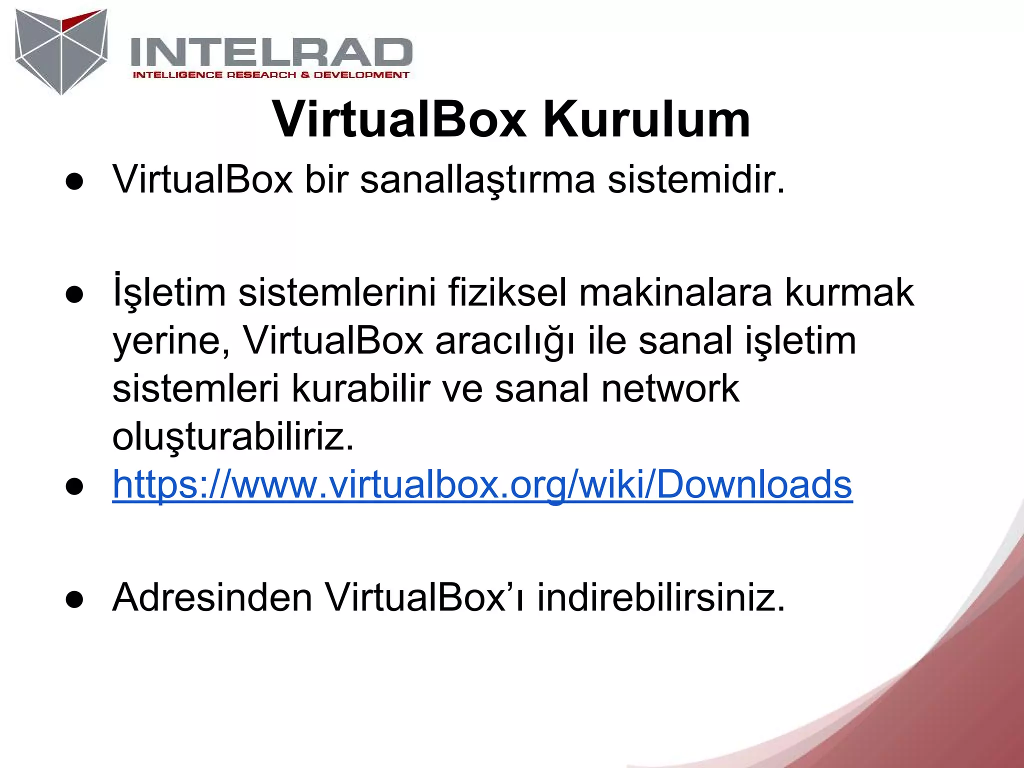 VirtualBox Kurulum
● VirtualBox bir sanallaştırma sistemidir.
● İşletim sistemlerini fiziksel makinalara kurmak
yerine, VirtualBox aracılığı ile sanal işletim
sistemleri kurabilir ve sanal network
oluşturabiliriz.
● https://www.virtualbox.org/wiki/Downloads
● Adresinden VirtualBox’ı indirebilirsiniz.

 