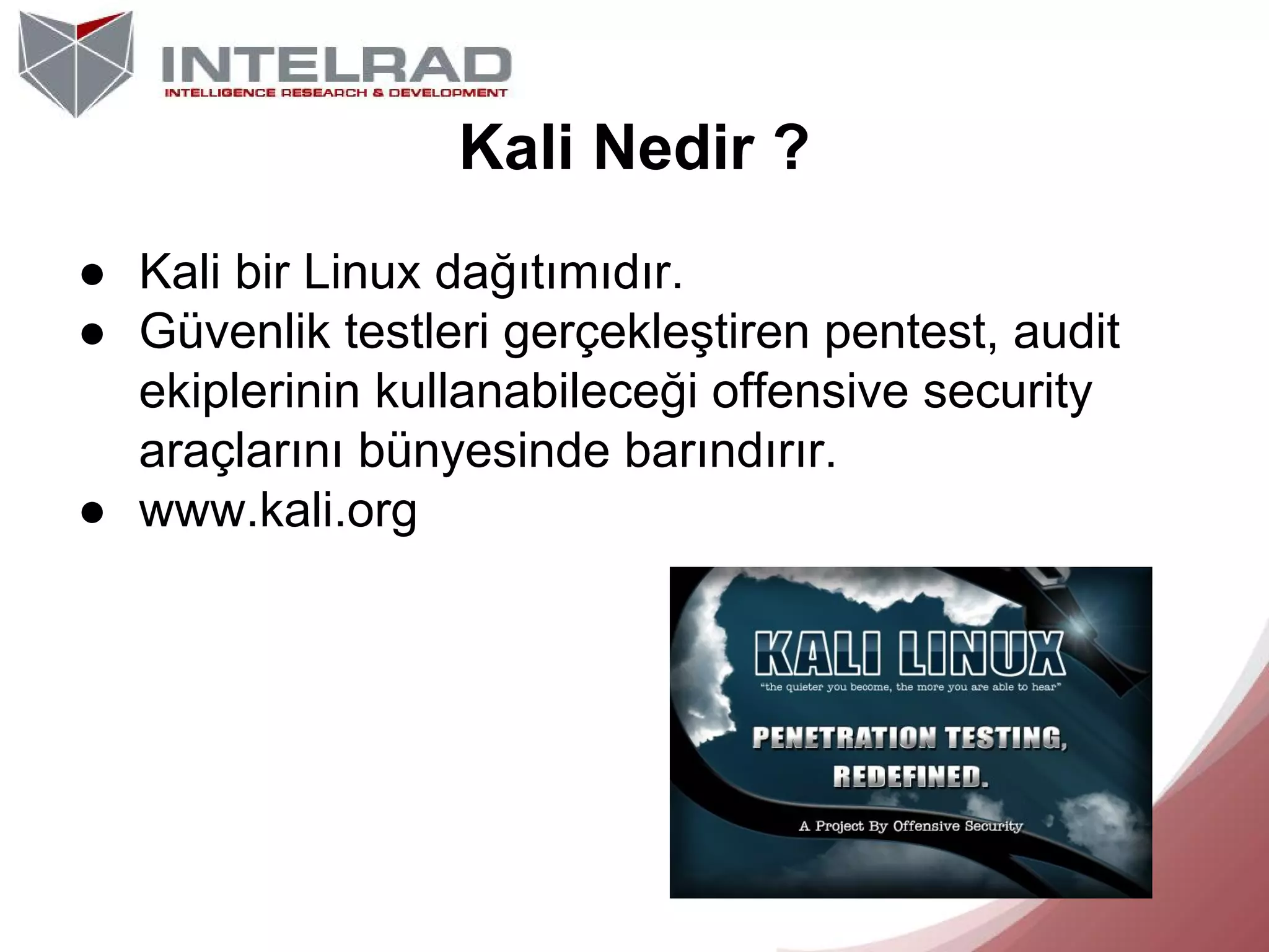 Kali Nedir ?
● Kali bir Linux dağıtımıdır.
● Güvenlik testleri gerçekleştiren pentest, audit
ekiplerinin kullanabileceği offensive security
araçlarını bünyesinde barındırır.
● www.kali.org

 