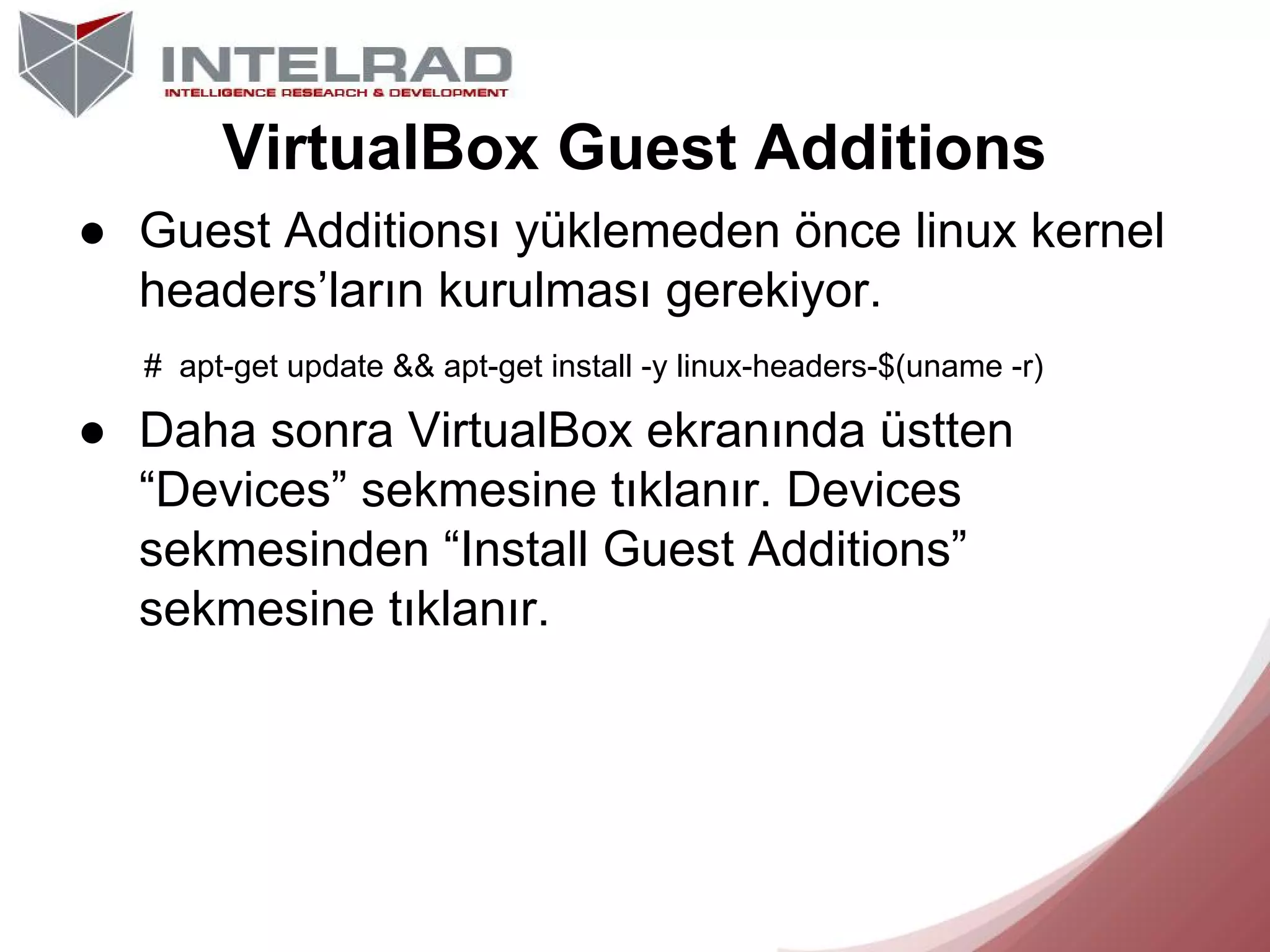 VirtualBox Guest Additions
● Guest Additionsı yüklemeden önce linux kernel
headers’ların kurulması gerekiyor.
# apt-get update && apt-get install -y linux-headers-$(uname -r)

● Daha sonra VirtualBox ekranında üstten
“Devices” sekmesine tıklanır. Devices
sekmesinden “Install Guest Additions”
sekmesine tıklanır.

 