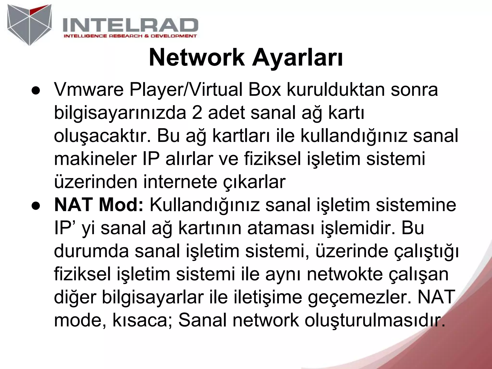 Network Ayarları
● Vmware Player/Virtual Box kurulduktan sonra
bilgisayarınızda 2 adet sanal ağ kartı
oluşacaktır. Bu ağ kartları ile kullandığınız sanal
makineler IP alırlar ve fiziksel işletim sistemi
üzerinden internete çıkarlar
● NAT Mod: Kullandığınız sanal işletim sistemine
IP’ yi sanal ağ kartının ataması işlemidir. Bu
durumda sanal işletim sistemi, üzerinde çalıştığı
fiziksel işletim sistemi ile aynı netwokte çalışan
diğer bilgisayarlar ile iletişime geçemezler. NAT
mode, kısaca; Sanal network oluşturulmasıdır.

 