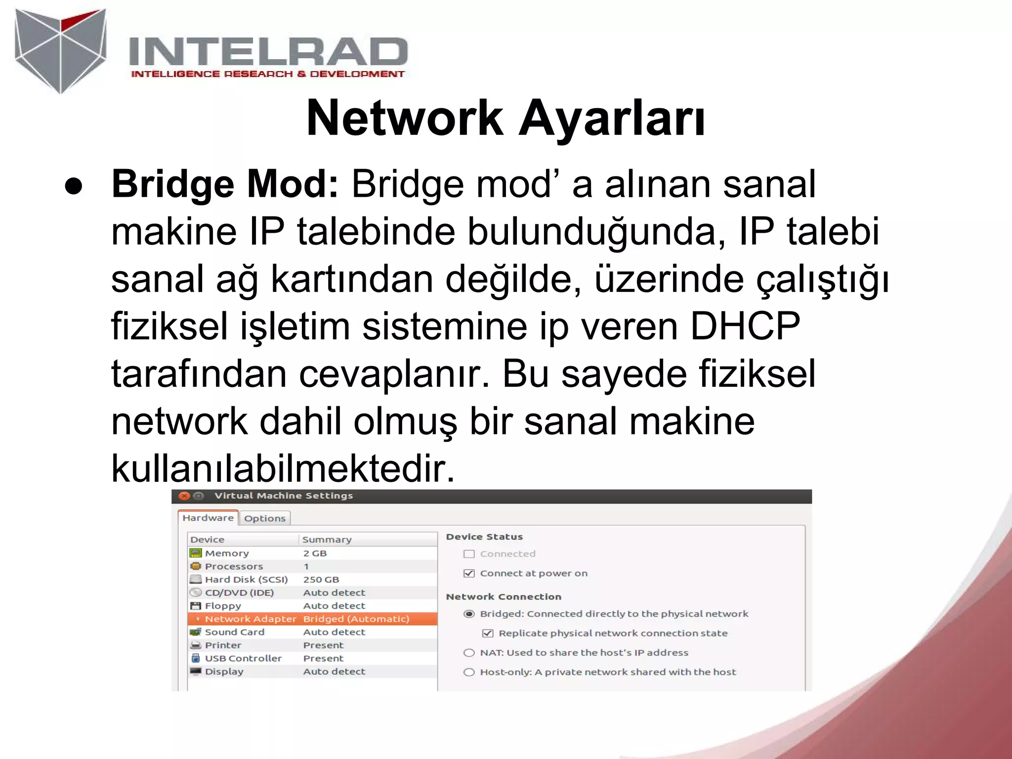 Network Ayarları
● Bridge Mod: Bridge mod’ a alınan sanal
makine IP talebinde bulunduğunda, IP talebi
sanal ağ kartından değilde, üzerinde çalıştığı
fiziksel işletim sistemine ip veren DHCP
tarafından cevaplanır. Bu sayede fiziksel
network dahil olmuş bir sanal makine
kullanılabilmektedir.

 