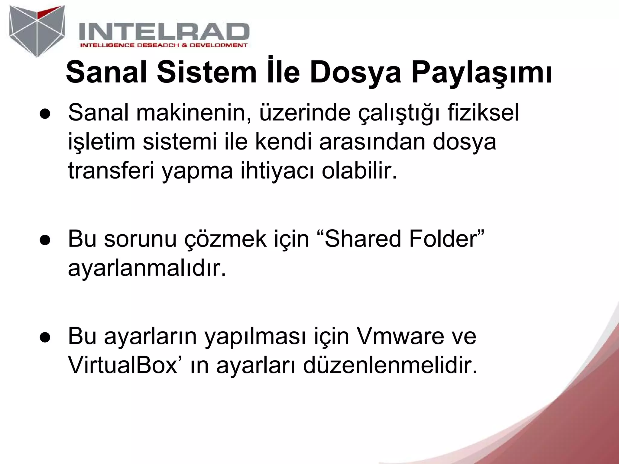Sanal Sistem İle Dosya Paylaşımı
● Sanal makinenin, üzerinde çalıştığı fiziksel
işletim sistemi ile kendi arasından dosya
transferi yapma ihtiyacı olabilir.
● Bu sorunu çözmek için “Shared Folder”
ayarlanmalıdır.
● Bu ayarların yapılması için Vmware ve
VirtualBox’ ın ayarları düzenlenmelidir.

 