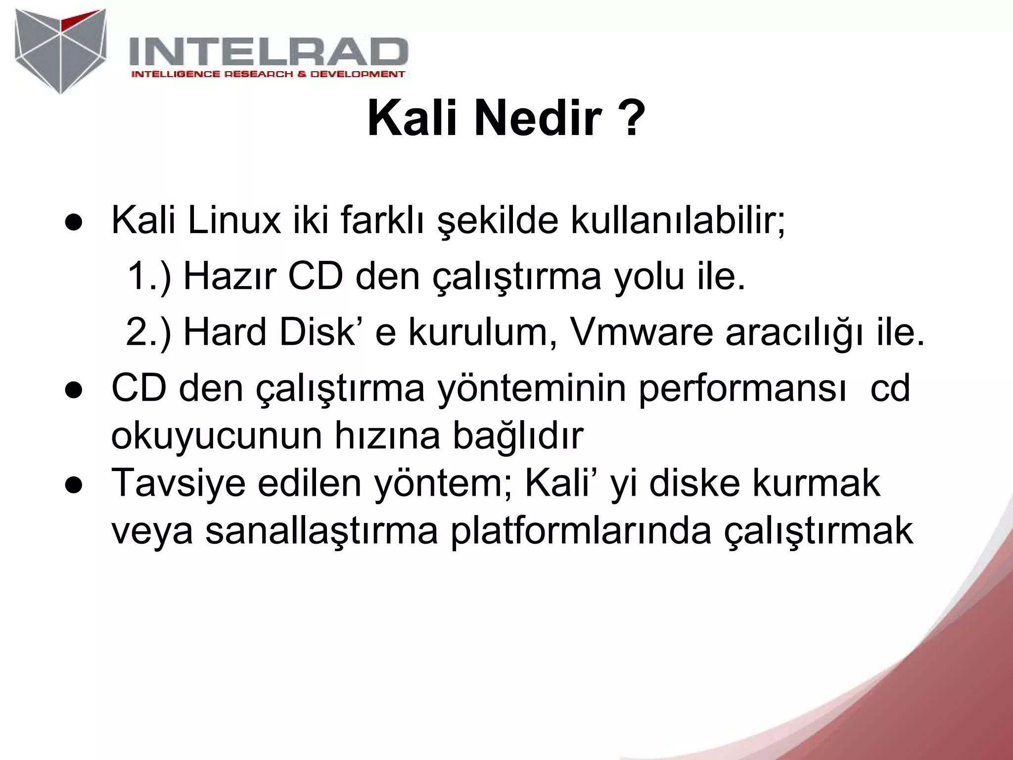 Kali Nedir ?
● Kali Linux iki farklı şekilde kullanılabilir;
1.) Hazır CD den çalıştırma yolu ile.
2.) Hard Disk’ e kurulum, Vmware aracılığı ile.
● CD den çalıştırma yönteminin performansı cd
okuyucunun hızına bağlıdır
● Tavsiye edilen yöntem; Kali’ yi diske kurmak
veya sanallaştırma platformlarında çalıştırmak

 
