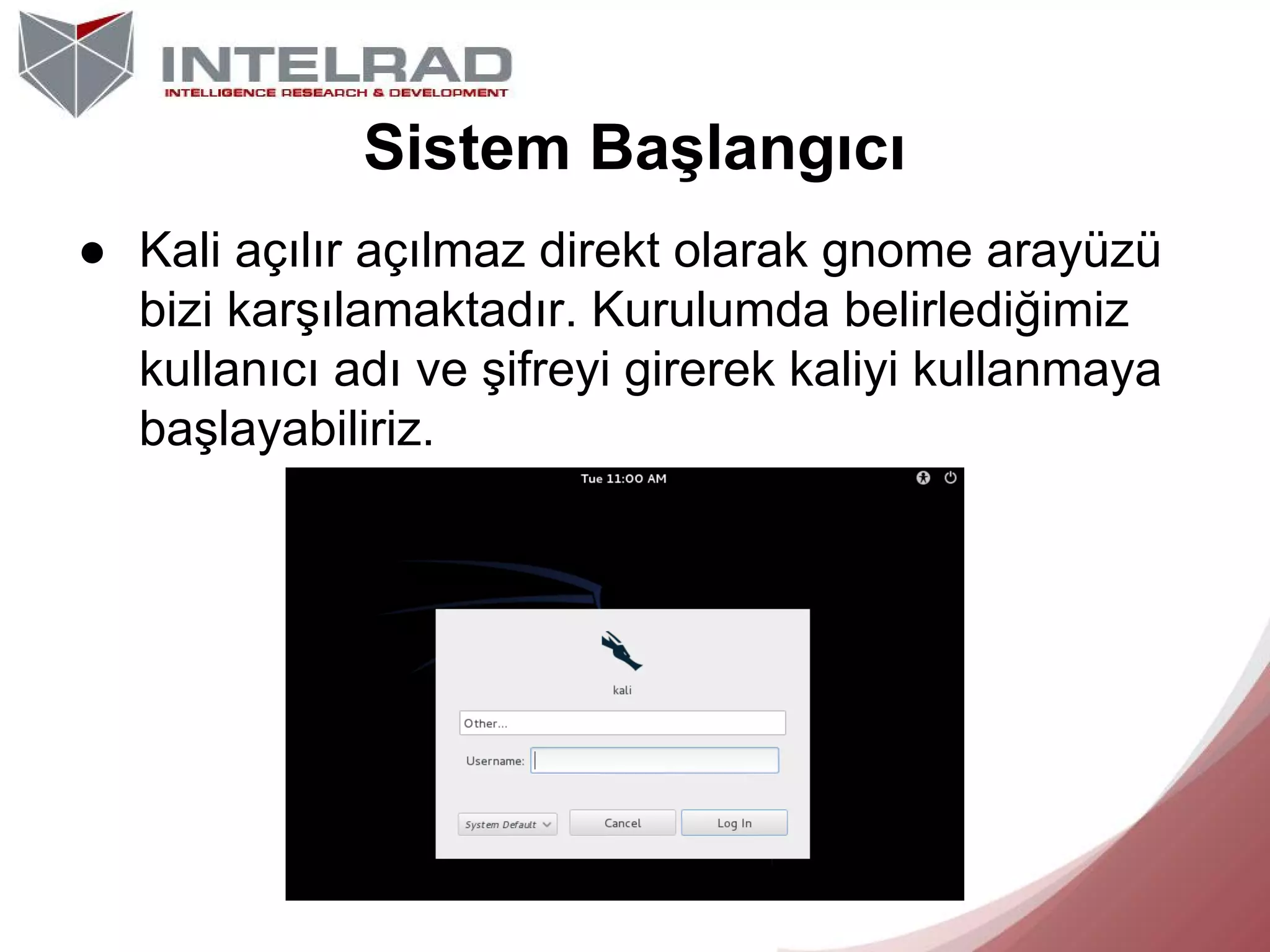 Sistem Başlangıcı
● Kali açılır açılmaz direkt olarak gnome arayüzü
bizi karşılamaktadır. Kurulumda belirlediğimiz
kullanıcı adı ve şifreyi girerek kaliyi kullanmaya
başlayabiliriz.

 
