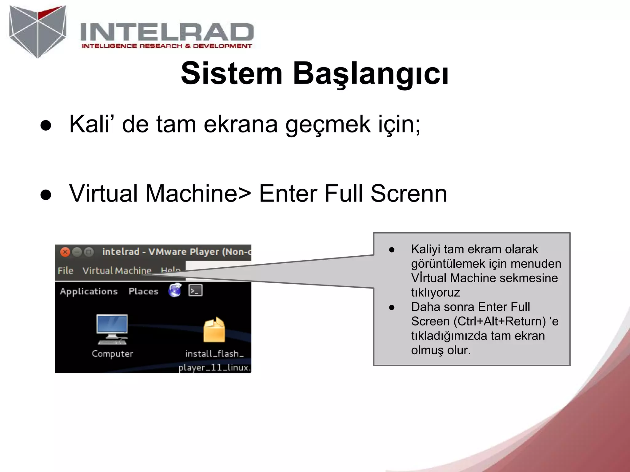 Sistem Başlangıcı
● Kali’ de tam ekrana geçmek için;
● Virtual Machine> Enter Full Screnn
●

●

Kaliyi tam ekram olarak
görüntülemek için menuden
Vİrtual Machine sekmesine
tıklıyoruz
Daha sonra Enter Full
Screen (Ctrl+Alt+Return) ‘e
tıkladığımızda tam ekran
olmuş olur.

 