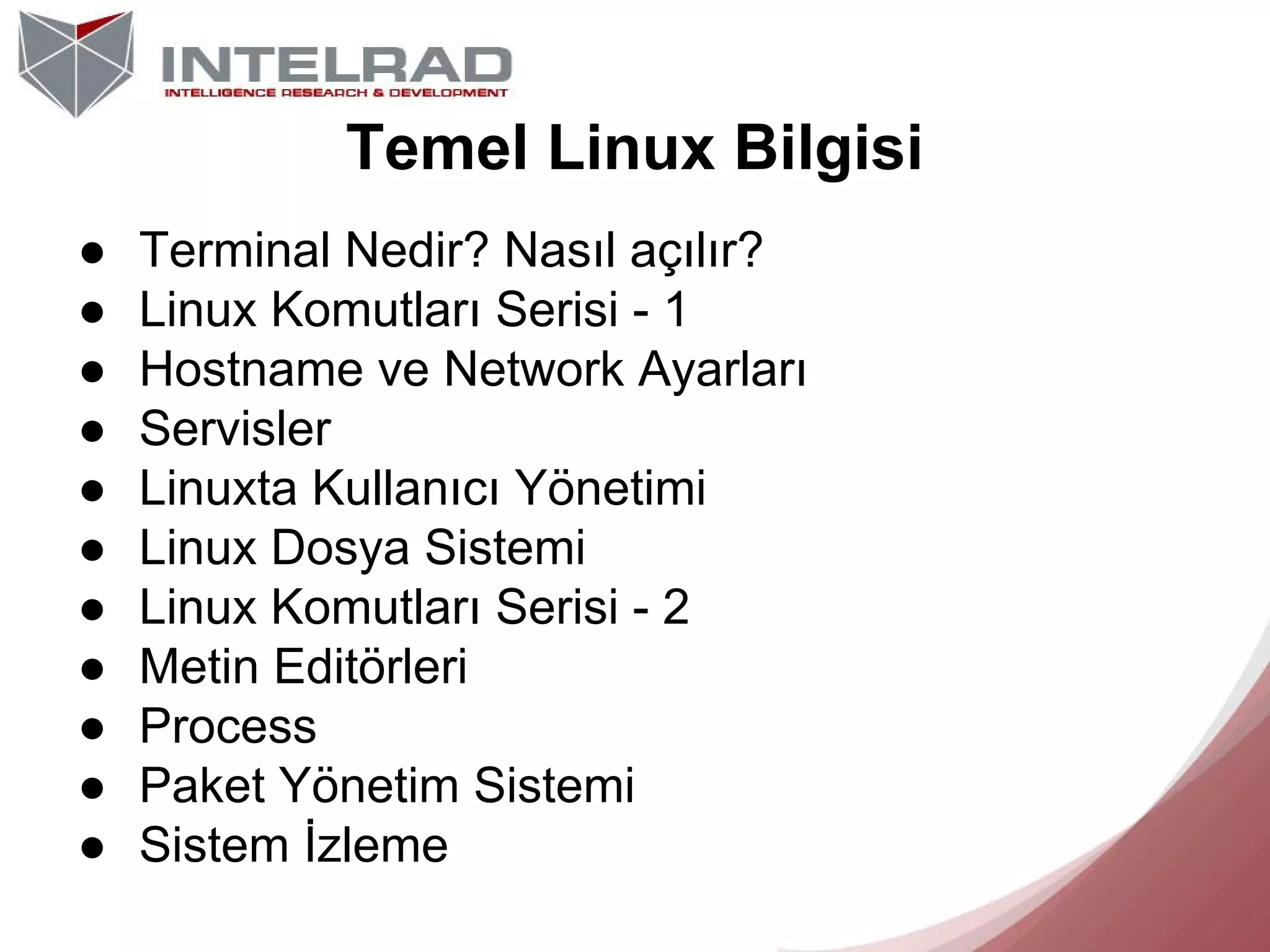 Temel Linux Bilgisi
●
●
●
●
●
●
●
●
●
●
●

Terminal Nedir? Nasıl açılır?
Linux Komutları Serisi - 1
Hostname ve Network Ayarları
Servisler
Linuxta Kullanıcı Yönetimi
Linux Dosya Sistemi
Linux Komutları Serisi - 2
Metin Editörleri
Process
Paket Yönetim Sistemi
Sistem İzleme

 
