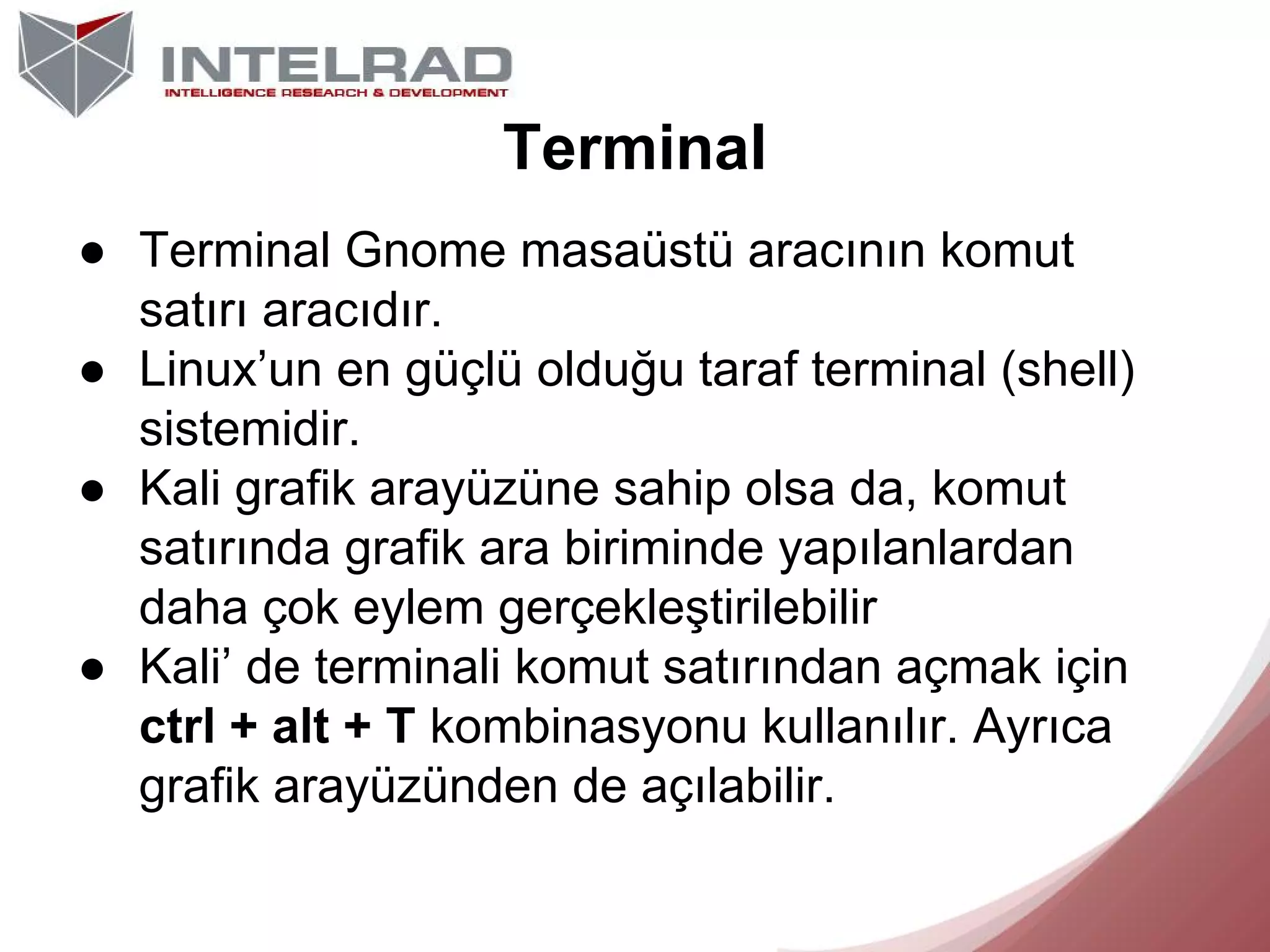 Terminal
● Terminal Gnome masaüstü aracının komut
satırı aracıdır.
● Linux’un en güçlü olduğu taraf terminal (shell)
sistemidir.
● Kali grafik arayüzüne sahip olsa da, komut
satırında grafik ara biriminde yapılanlardan
daha çok eylem gerçekleştirilebilir
● Kali’ de terminali komut satırından açmak için
ctrl + alt + T kombinasyonu kullanılır. Ayrıca
grafik arayüzünden de açılabilir.

 