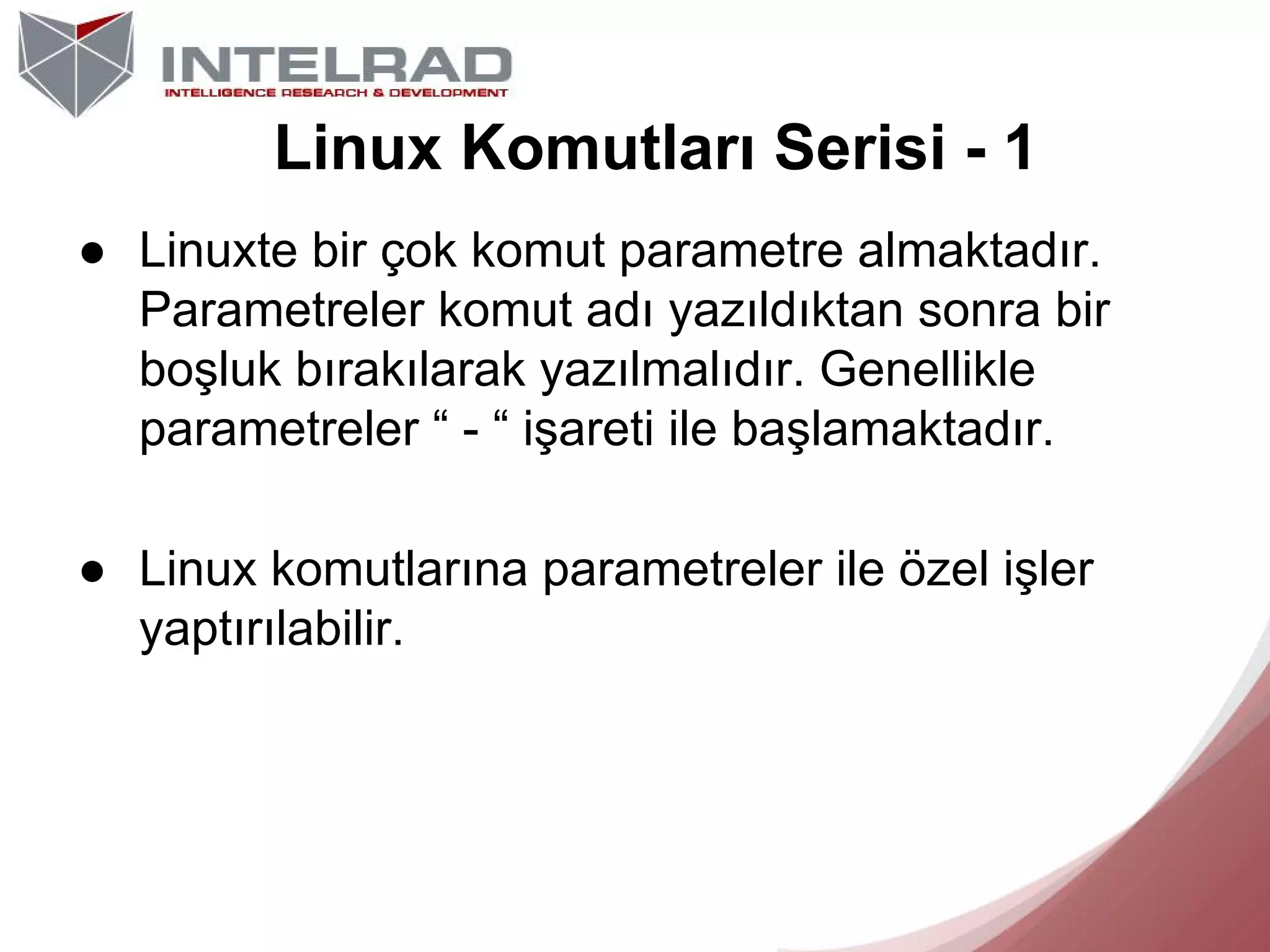 Linux Komutları Serisi - 1
● Linuxte bir çok komut parametre almaktadır.
Parametreler komut adı yazıldıktan sonra bir
boşluk bırakılarak yazılmalıdır. Genellikle
parametreler “ - “ işareti ile başlamaktadır.
● Linux komutlarına parametreler ile özel işler
yaptırılabilir.

 