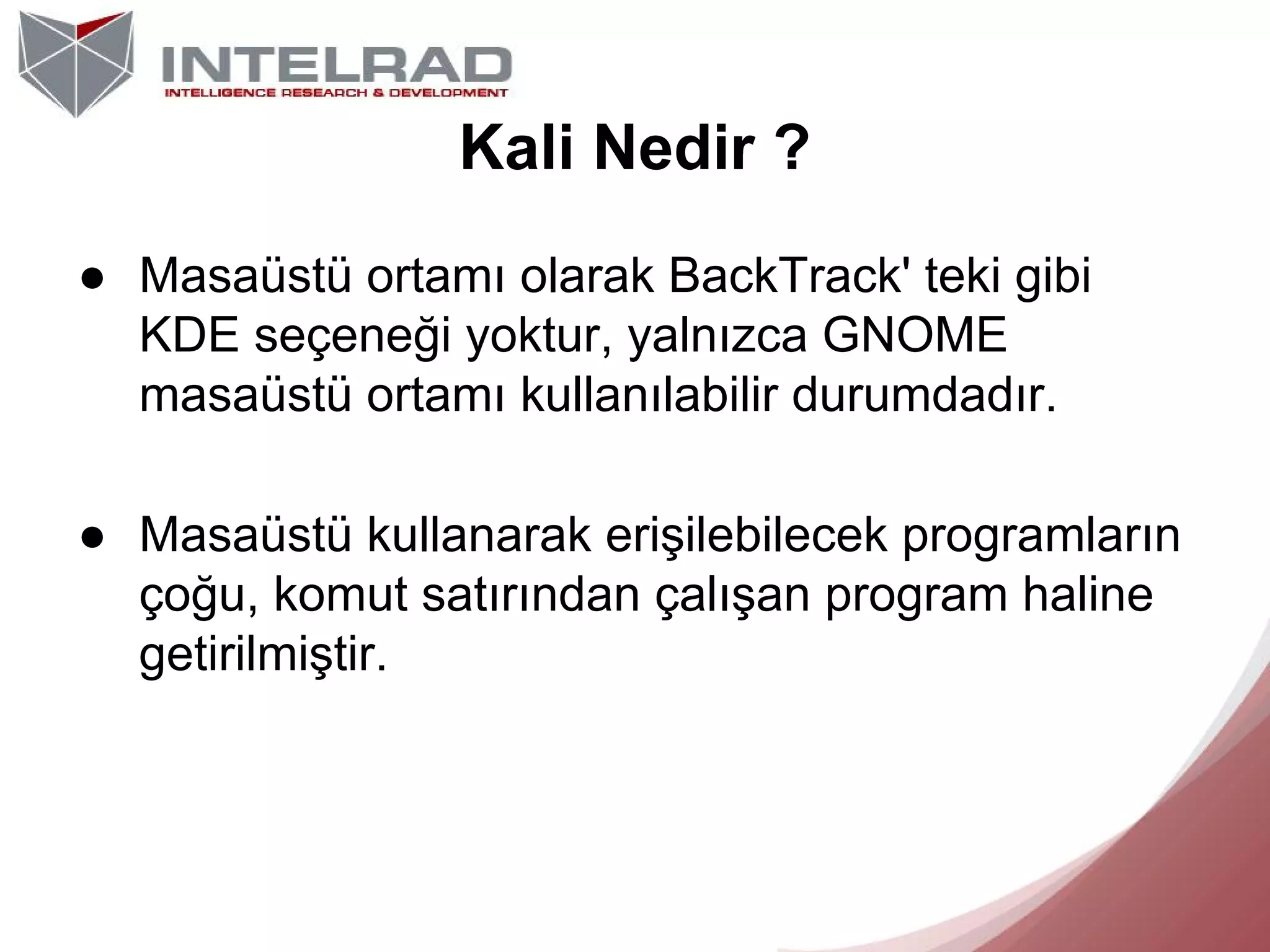 Kali Nedir ?
● Masaüstü ortamı olarak BackTrack' teki gibi
KDE seçeneği yoktur, yalnızca GNOME
masaüstü ortamı kullanılabilir durumdadır.
● Masaüstü kullanarak erişilebilecek programların
çoğu, komut satırından çalışan program haline
getirilmiştir.

 