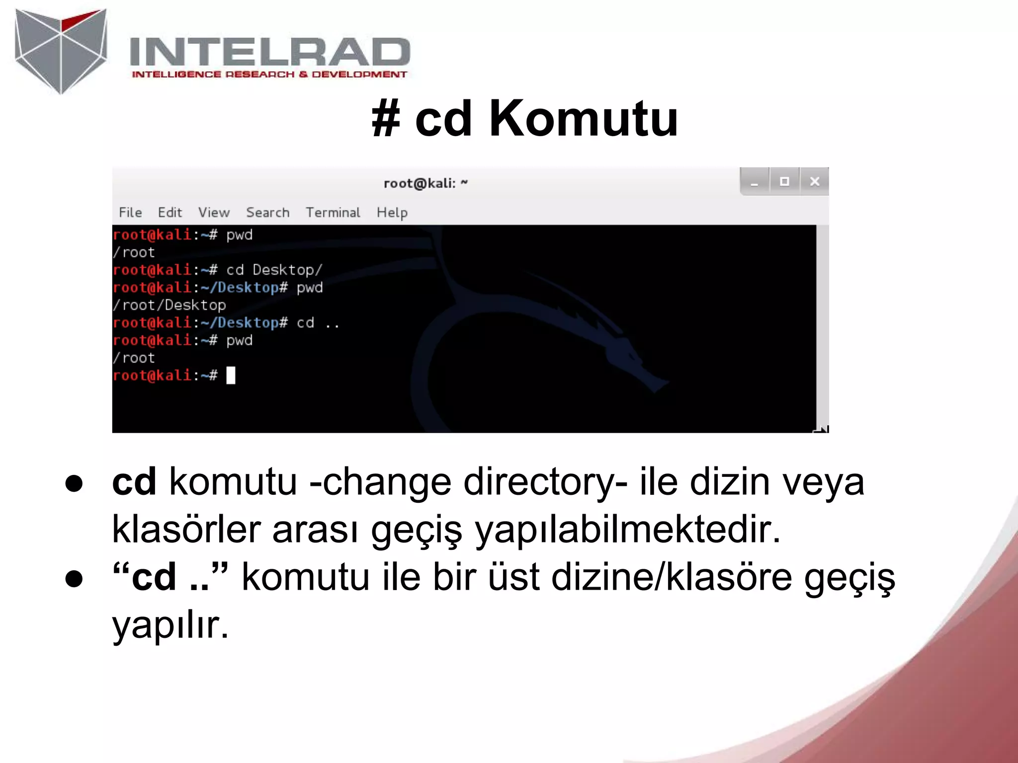 # cd Komutu

● cd komutu -change directory- ile dizin veya
klasörler arası geçiş yapılabilmektedir.
● “cd ..” komutu ile bir üst dizine/klasöre geçiş
yapılır.

 