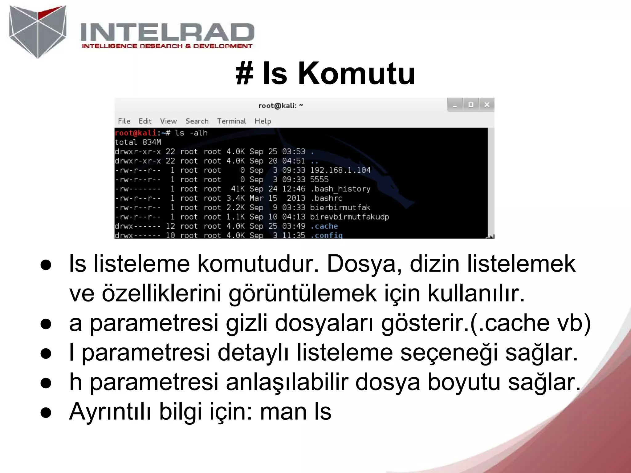 # ls Komutu

● ls listeleme komutudur. Dosya, dizin listelemek
ve özelliklerini görüntülemek için kullanılır.
● a parametresi gizli dosyaları gösterir.(.cache vb)
● l parametresi detaylı listeleme seçeneği sağlar.
● h parametresi anlaşılabilir dosya boyutu sağlar.
● Ayrıntılı bilgi için: man ls

 