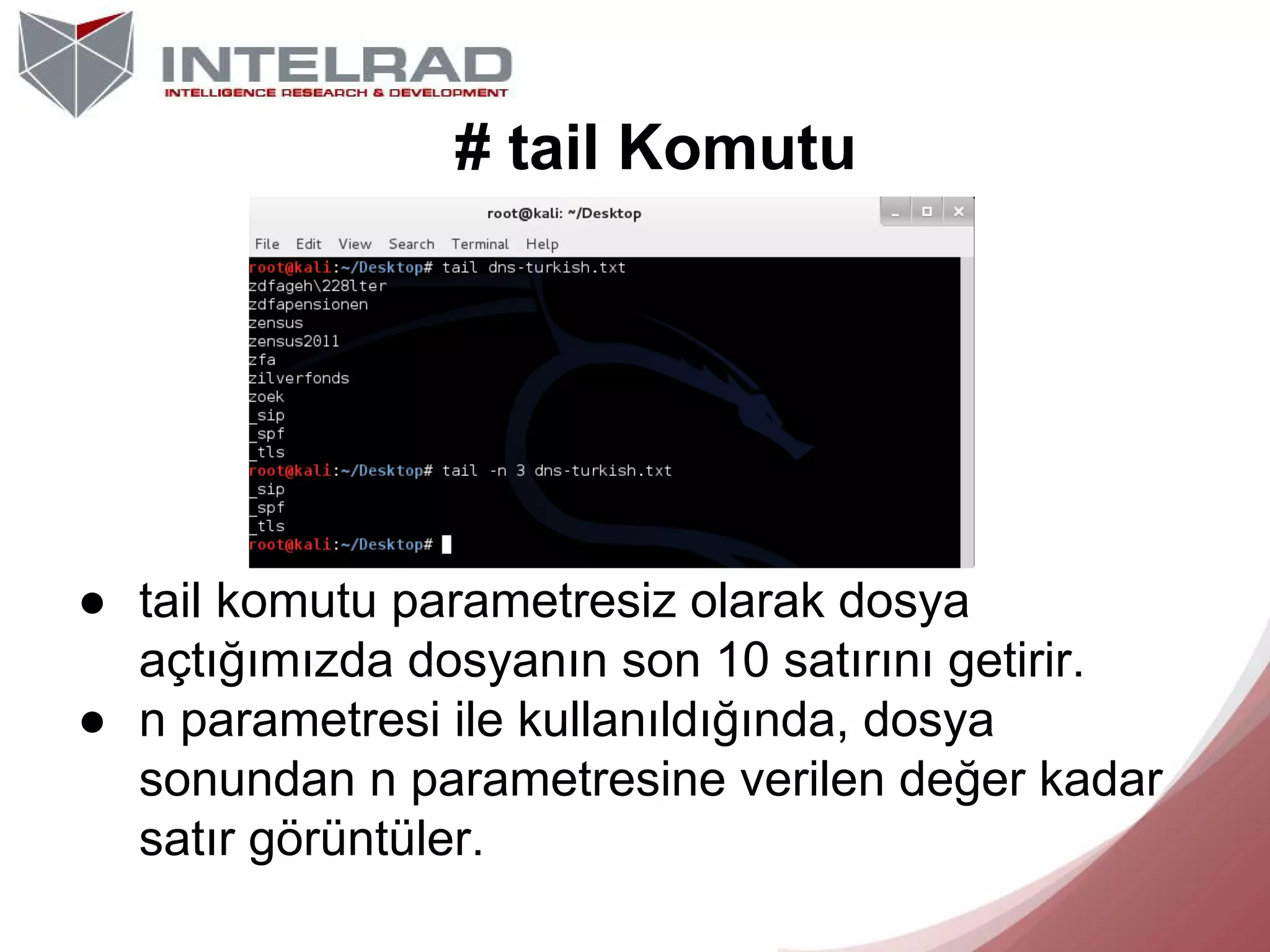 # tail Komutu

● tail komutu parametresiz olarak dosya
açtığımızda dosyanın son 10 satırını getirir.
● n parametresi ile kullanıldığında, dosya
sonundan n parametresine verilen değer kadar
satır görüntüler.

 