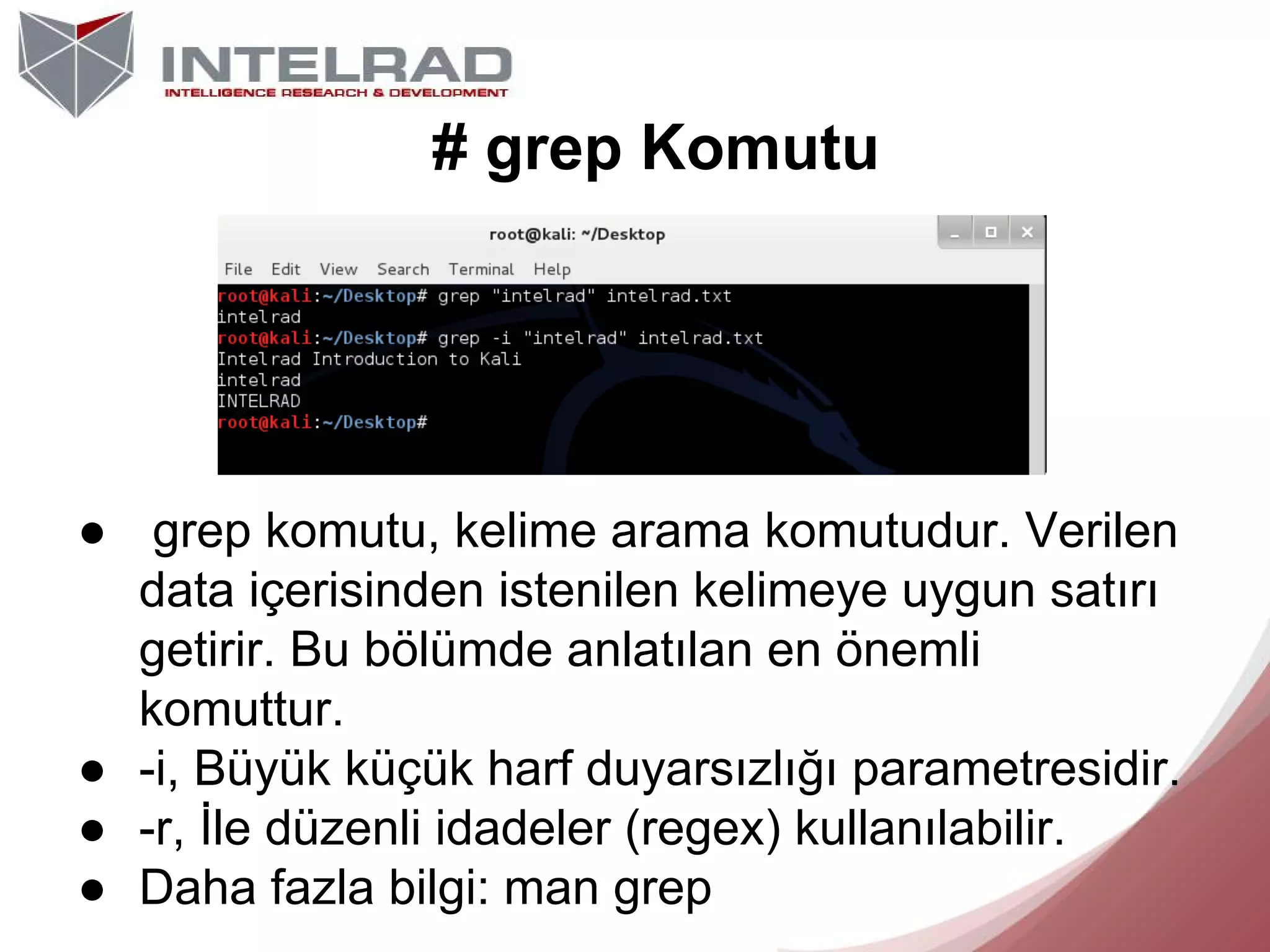 # grep Komutu

● grep komutu, kelime arama komutudur. Verilen
data içerisinden istenilen kelimeye uygun satırı
getirir. Bu bölümde anlatılan en önemli
komuttur.
● -i, Büyük küçük harf duyarsızlığı parametresidir.
● -r, İle düzenli idadeler (regex) kullanılabilir.
● Daha fazla bilgi: man grep

 