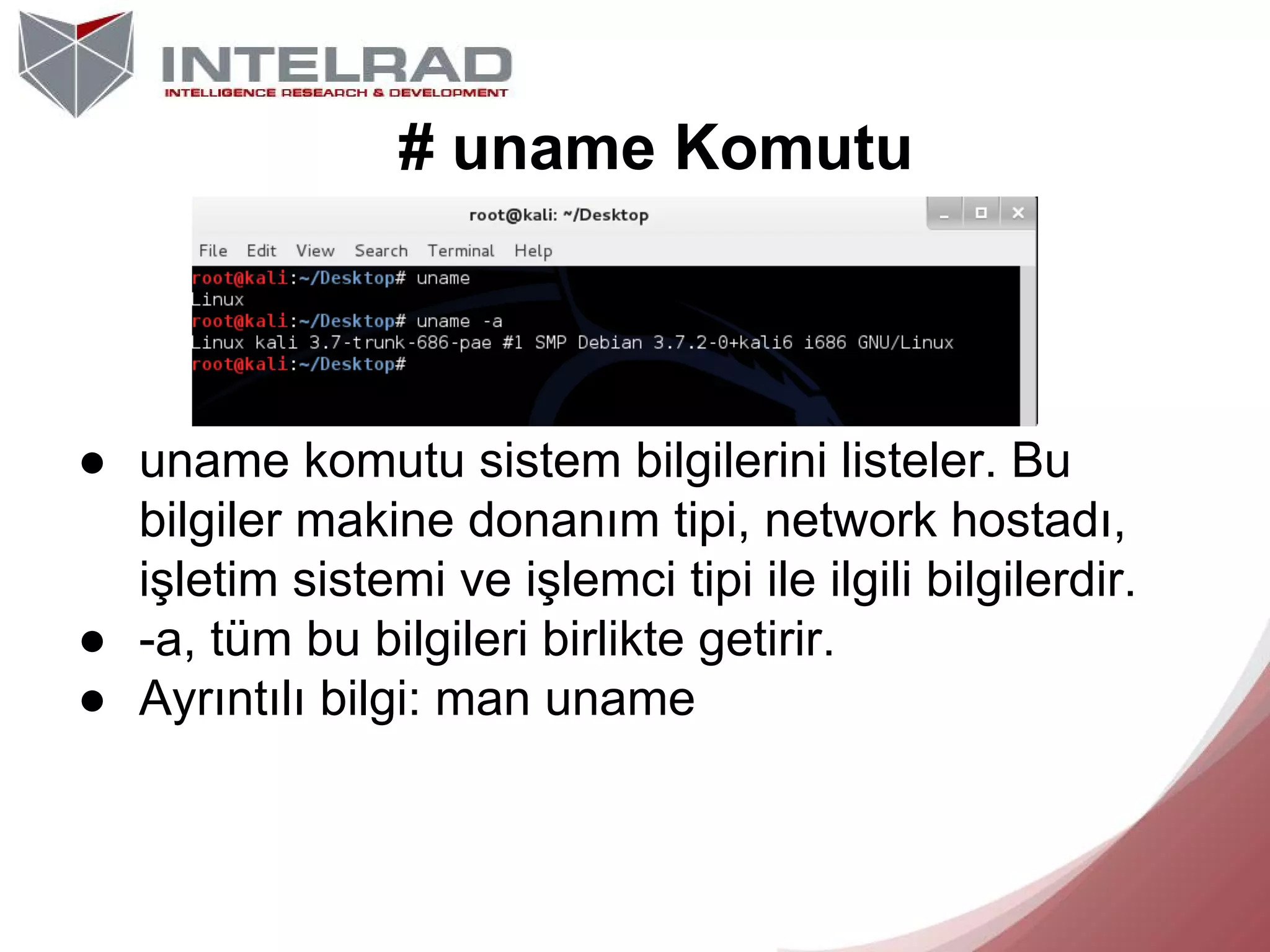 # uname Komutu

● uname komutu sistem bilgilerini listeler. Bu
bilgiler makine donanım tipi, network hostadı,
işletim sistemi ve işlemci tipi ile ilgili bilgilerdir.
● -a, tüm bu bilgileri birlikte getirir.
● Ayrıntılı bilgi: man uname

 