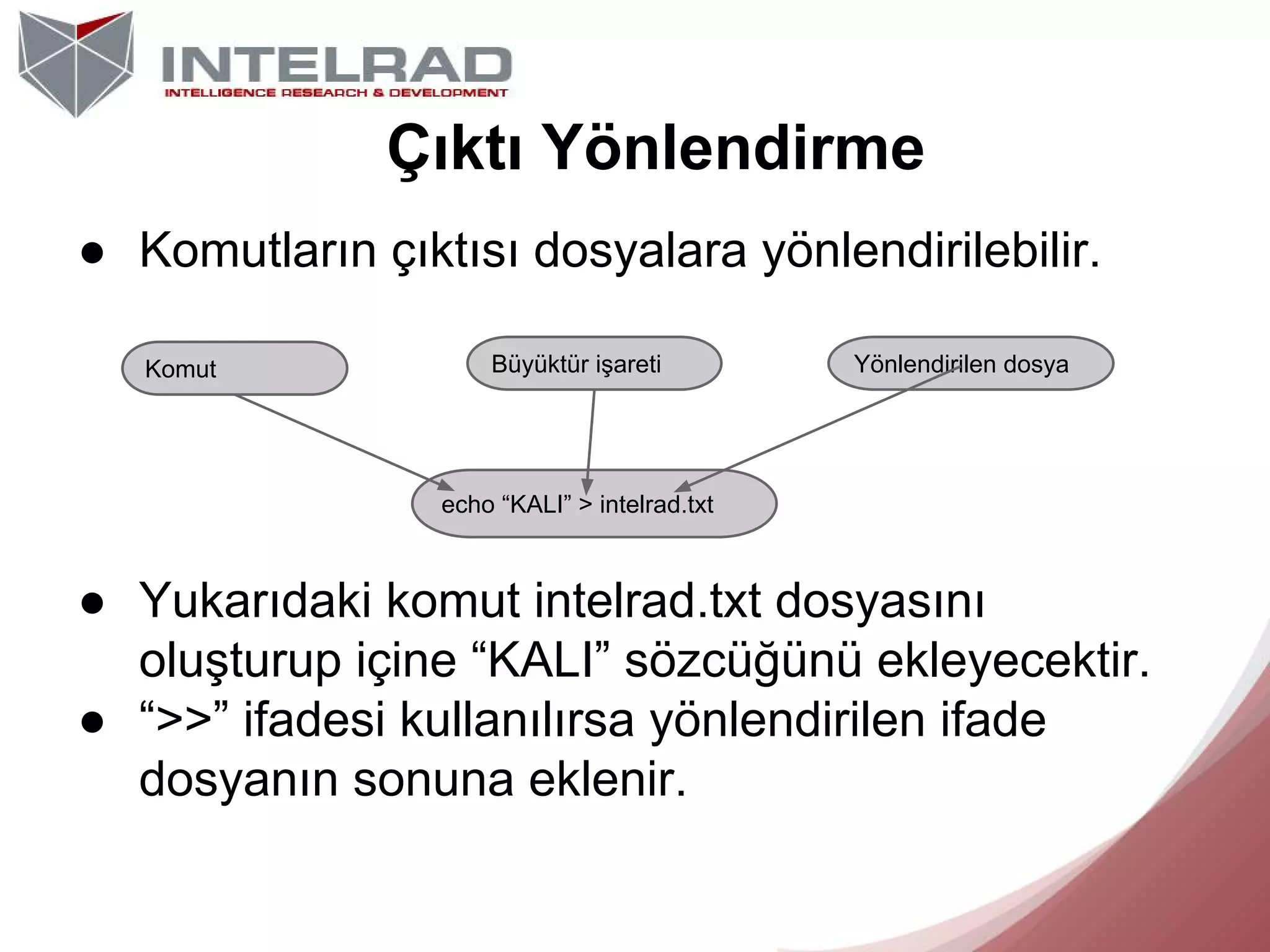 Çıktı Yönlendirme
● Komutların çıktısı dosyalara yönlendirilebilir.
Komut

Büyüktür işareti

Yönlendirilen dosya

echo “KALI” > intelrad.txt

● Yukarıdaki komut intelrad.txt dosyasını
oluşturup içine “KALI” sözcüğünü ekleyecektir.
● “>>” ifadesi kullanılırsa yönlendirilen ifade
dosyanın sonuna eklenir.

 