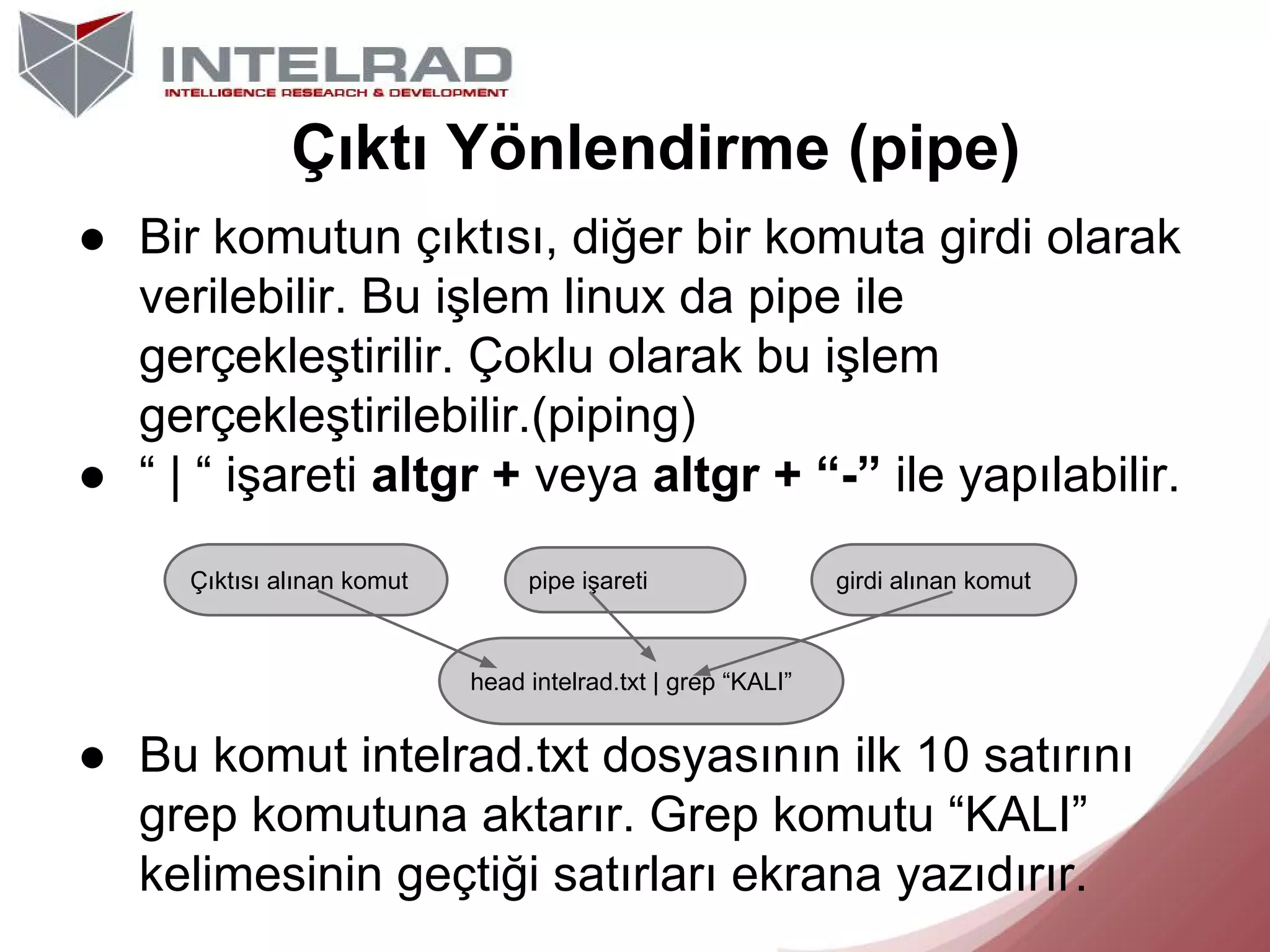 Çıktı Yönlendirme (pipe)
● Bir komutun çıktısı, diğer bir komuta girdi olarak
verilebilir. Bu işlem linux da pipe ile
gerçekleştirilir. Çoklu olarak bu işlem
gerçekleştirilebilir.(piping)
● “ | “ işareti altgr + veya altgr + “-” ile yapılabilir.
Çıktısı alınan komut

pipe işareti

girdi alınan komut

head intelrad.txt | grep “KALI”

● Bu komut intelrad.txt dosyasının ilk 10 satırını
grep komutuna aktarır. Grep komutu “KALI”
kelimesinin geçtiği satırları ekrana yazıdırır.

 