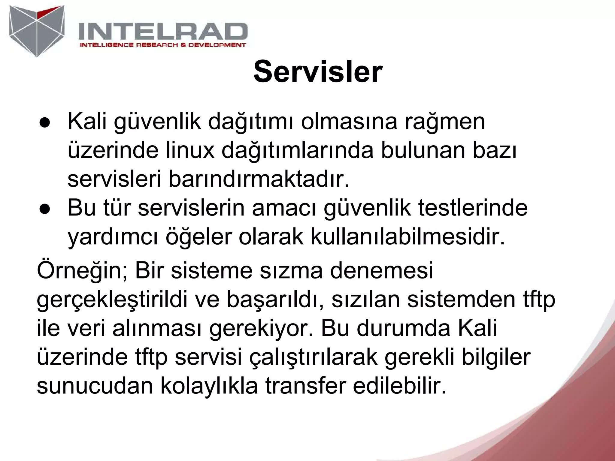 Servisler
● Kali güvenlik dağıtımı olmasına rağmen
üzerinde linux dağıtımlarında bulunan bazı
servisleri barındırmaktadır.
● Bu tür servislerin amacı güvenlik testlerinde
yardımcı öğeler olarak kullanılabilmesidir.
Örneğin; Bir sisteme sızma denemesi
gerçekleştirildi ve başarıldı, sızılan sistemden tftp
ile veri alınması gerekiyor. Bu durumda Kali
üzerinde tftp servisi çalıştırılarak gerekli bilgiler
sunucudan kolaylıkla transfer edilebilir.

 
