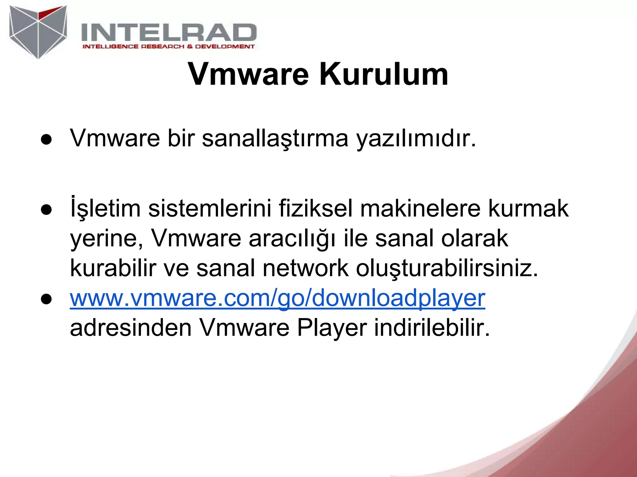 Vmware Kurulum
● Vmware bir sanallaştırma yazılımıdır.
● İşletim sistemlerini fiziksel makinelere kurmak
yerine, Vmware aracılığı ile sanal olarak
kurabilir ve sanal network oluşturabilirsiniz.
● www.vmware.com/go/downloadplayer
adresinden Vmware Player indirilebilir.

 