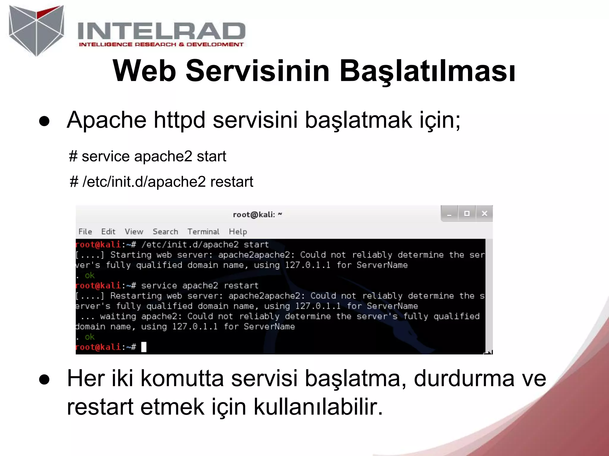 Web Servisinin Başlatılması
● Apache httpd servisini başlatmak için;
# service apache2 start
# /etc/init.d/apache2 restart

● Her iki komutta servisi başlatma, durdurma ve
restart etmek için kullanılabilir.

 