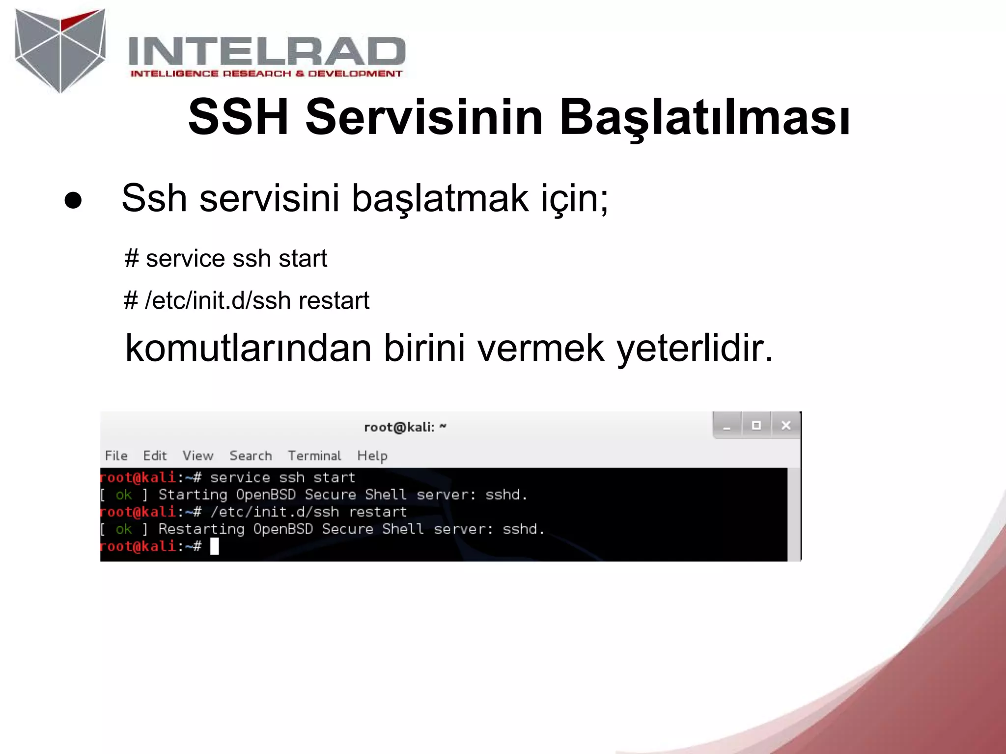 SSH Servisinin Başlatılması
● Ssh servisini başlatmak için;
# service ssh start
# /etc/init.d/ssh restart

komutlarından birini vermek yeterlidir.

 