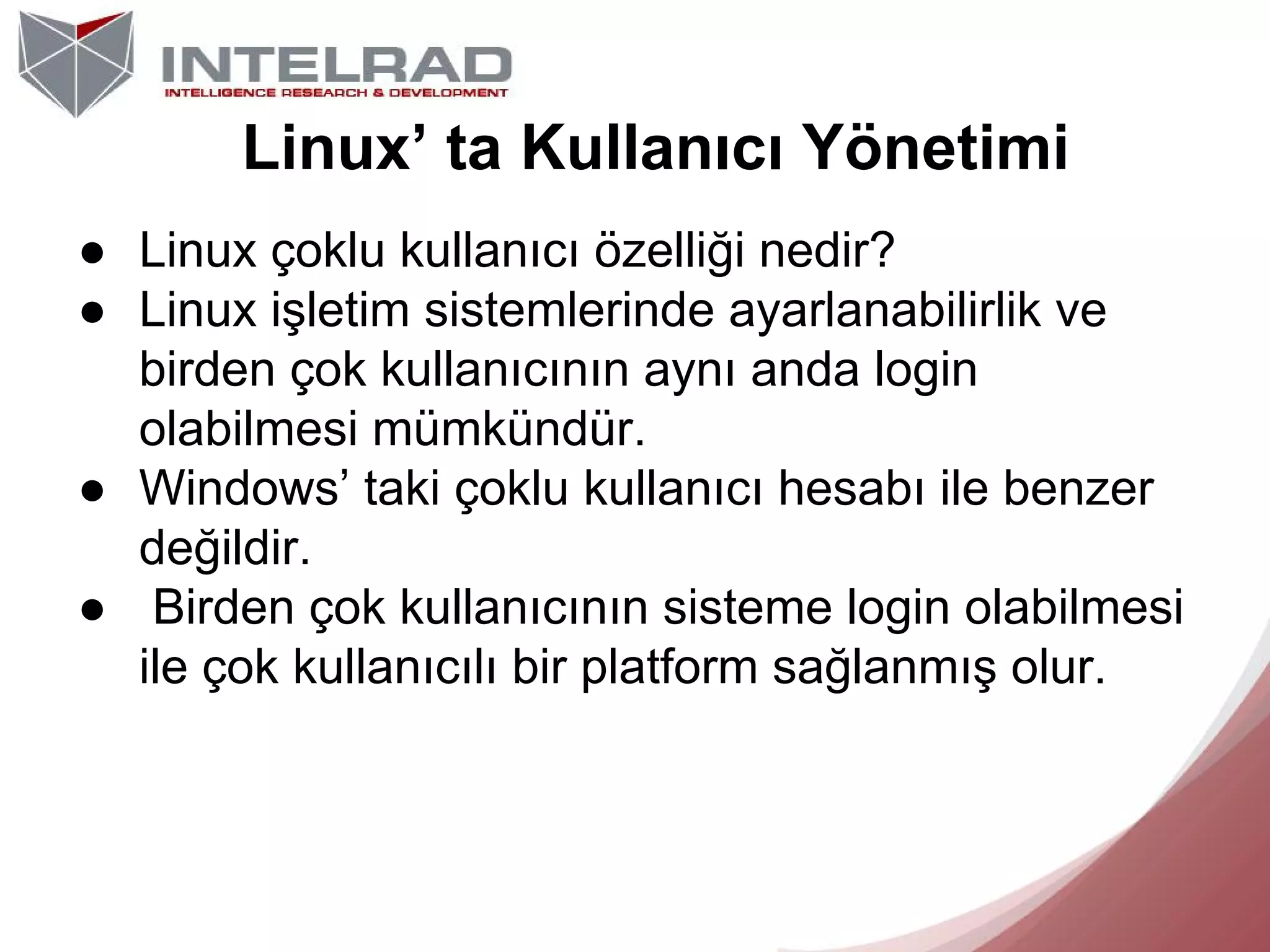 Linux’ ta Kullanıcı Yönetimi
● Linux çoklu kullanıcı özelliği nedir?
● Linux işletim sistemlerinde ayarlanabilirlik ve
birden çok kullanıcının aynı anda login
olabilmesi mümkündür.
● Windows’ taki çoklu kullanıcı hesabı ile benzer
değildir.
● Birden çok kullanıcının sisteme login olabilmesi
ile çok kullanıcılı bir platform sağlanmış olur.

 