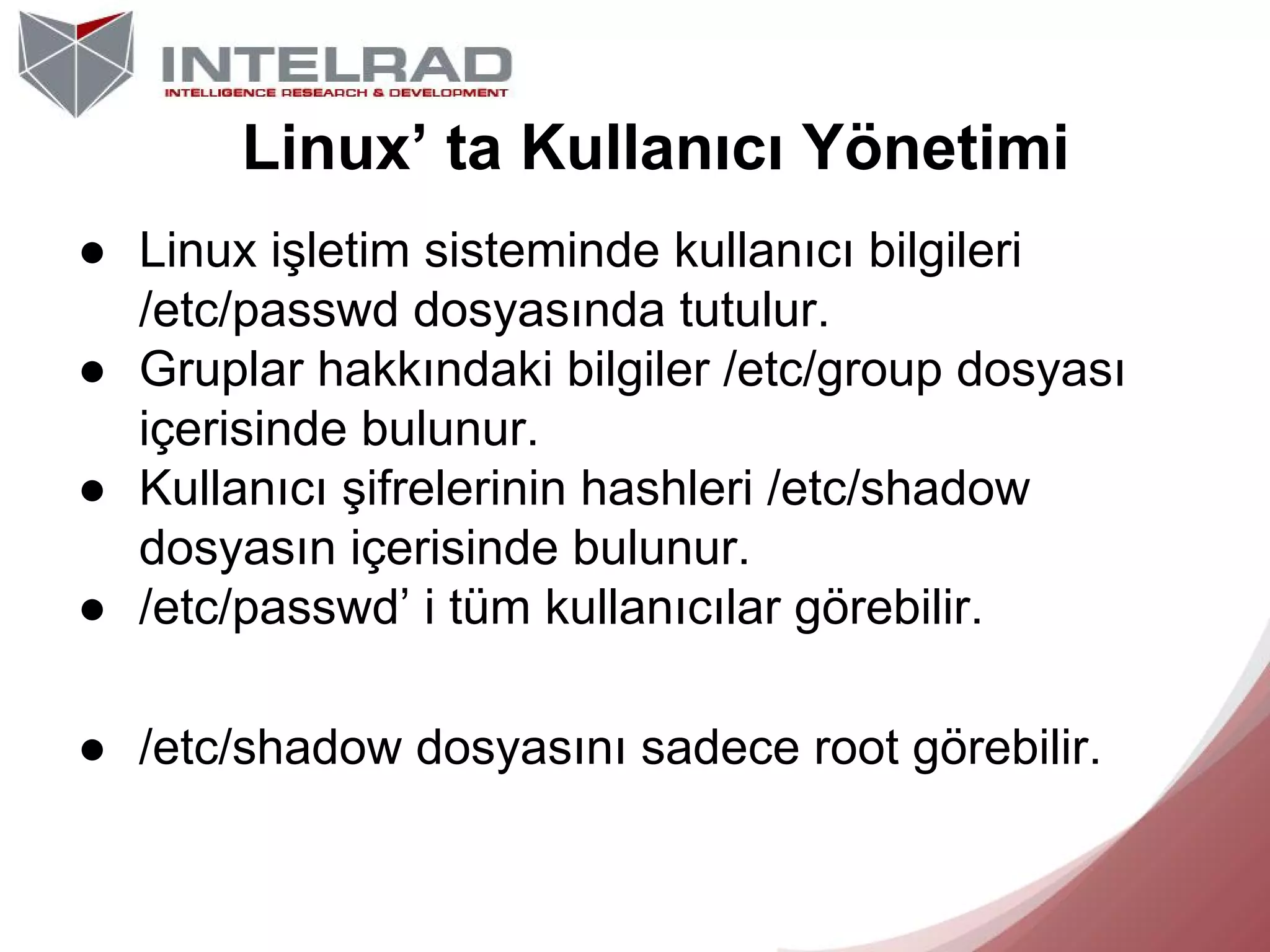 Linux’ ta Kullanıcı Yönetimi
● Linux işletim sisteminde kullanıcı bilgileri
/etc/passwd dosyasında tutulur.
● Gruplar hakkındaki bilgiler /etc/group dosyası
içerisinde bulunur.
● Kullanıcı şifrelerinin hashleri /etc/shadow
dosyasın içerisinde bulunur.
● /etc/passwd’ i tüm kullanıcılar görebilir.
● /etc/shadow dosyasını sadece root görebilir.

 
