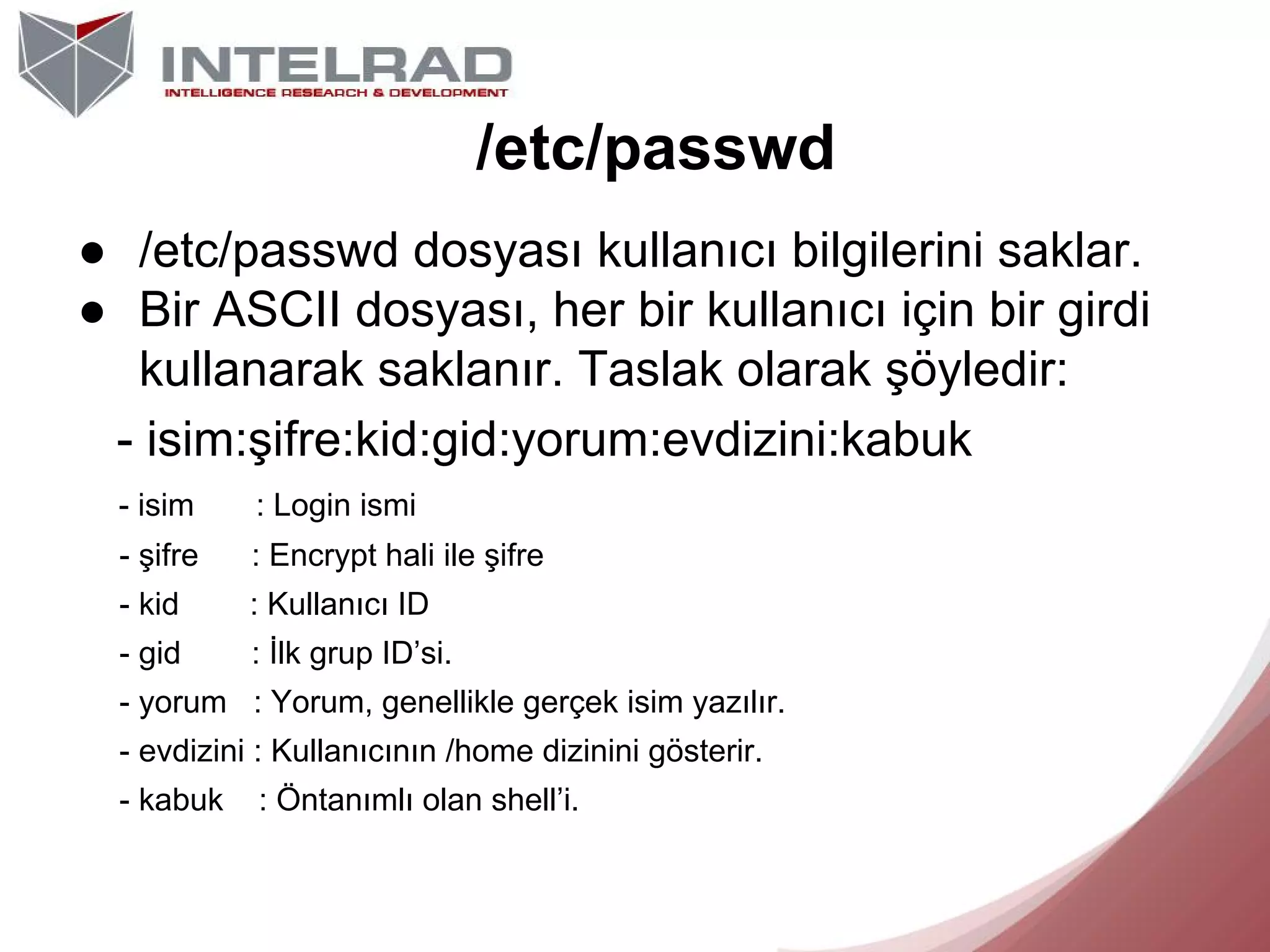 /etc/passwd
● /etc/passwd dosyası kullanıcı bilgilerini saklar.
● Bir ASCII dosyası, her bir kullanıcı için bir girdi
kullanarak saklanır. Taslak olarak şöyledir:
- isim:şifre:kid:gid:yorum:evdizini:kabuk
- isim

: Login ismi

- şifre

: Encrypt hali ile şifre

- kid

: Kullanıcı ID

- gid

: İlk grup ID’si.

- yorum : Yorum, genellikle gerçek isim yazılır.
- evdizini : Kullanıcının /home dizinini gösterir.
- kabuk

: Öntanımlı olan shell’i.

 