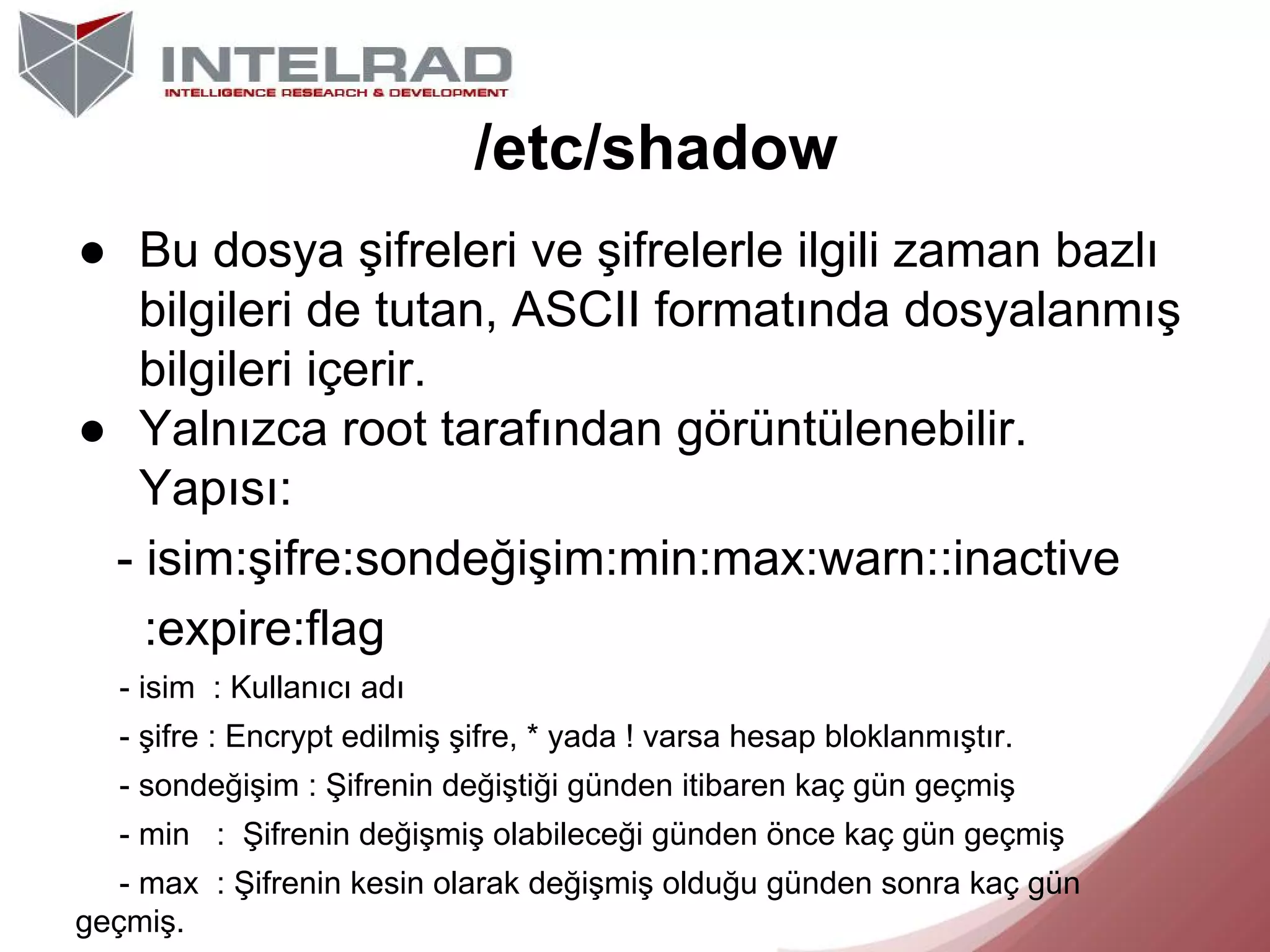 /etc/shadow
● Bu dosya şifreleri ve şifrelerle ilgili zaman bazlı
bilgileri de tutan, ASCII formatında dosyalanmış
bilgileri içerir.
● Yalnızca root tarafından görüntülenebilir.
Yapısı:
- isim:şifre:sondeğişim:min:max:warn::inactive
:expire:flag
- isim : Kullanıcı adı
- şifre : Encrypt edilmiş şifre, * yada ! varsa hesap bloklanmıştır.
- sondeğişim : Şifrenin değiştiği günden itibaren kaç gün geçmiş
- min : Şifrenin değişmiş olabileceği günden önce kaç gün geçmiş
- max : Şifrenin kesin olarak değişmiş olduğu günden sonra kaç gün
geçmiş.

 
