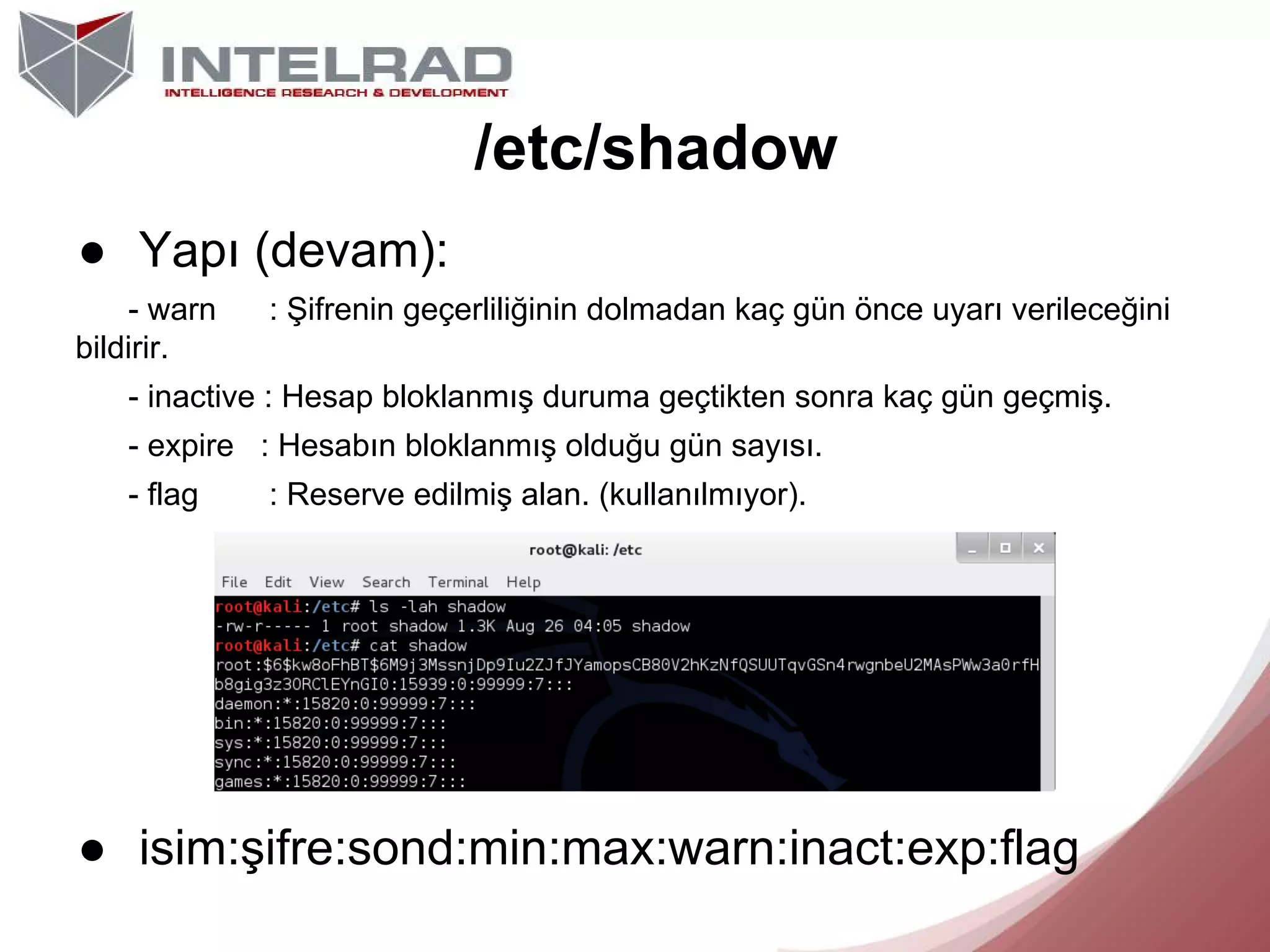 /etc/shadow
● Yapı (devam):
- warn
bildirir.

: Şifrenin geçerliliğinin dolmadan kaç gün önce uyarı verileceğini

- inactive : Hesap bloklanmış duruma geçtikten sonra kaç gün geçmiş.
- expire : Hesabın bloklanmış olduğu gün sayısı.
- flag

: Reserve edilmiş alan. (kullanılmıyor).

● isim:şifre:sond:min:max:warn:inact:exp:flag

 