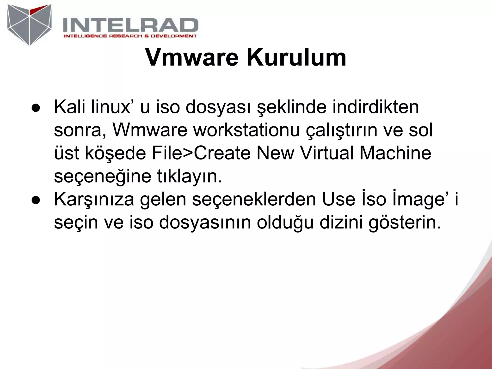 Vmware Kurulum
● Kali linux’ u iso dosyası şeklinde indirdikten
sonra, Wmware workstationu çalıştırın ve sol
üst köşede File>Create New Virtual Machine
seçeneğine tıklayın.
● Karşınıza gelen seçeneklerden Use İso İmage’ i
seçin ve iso dosyasının olduğu dizini gösterin.

 