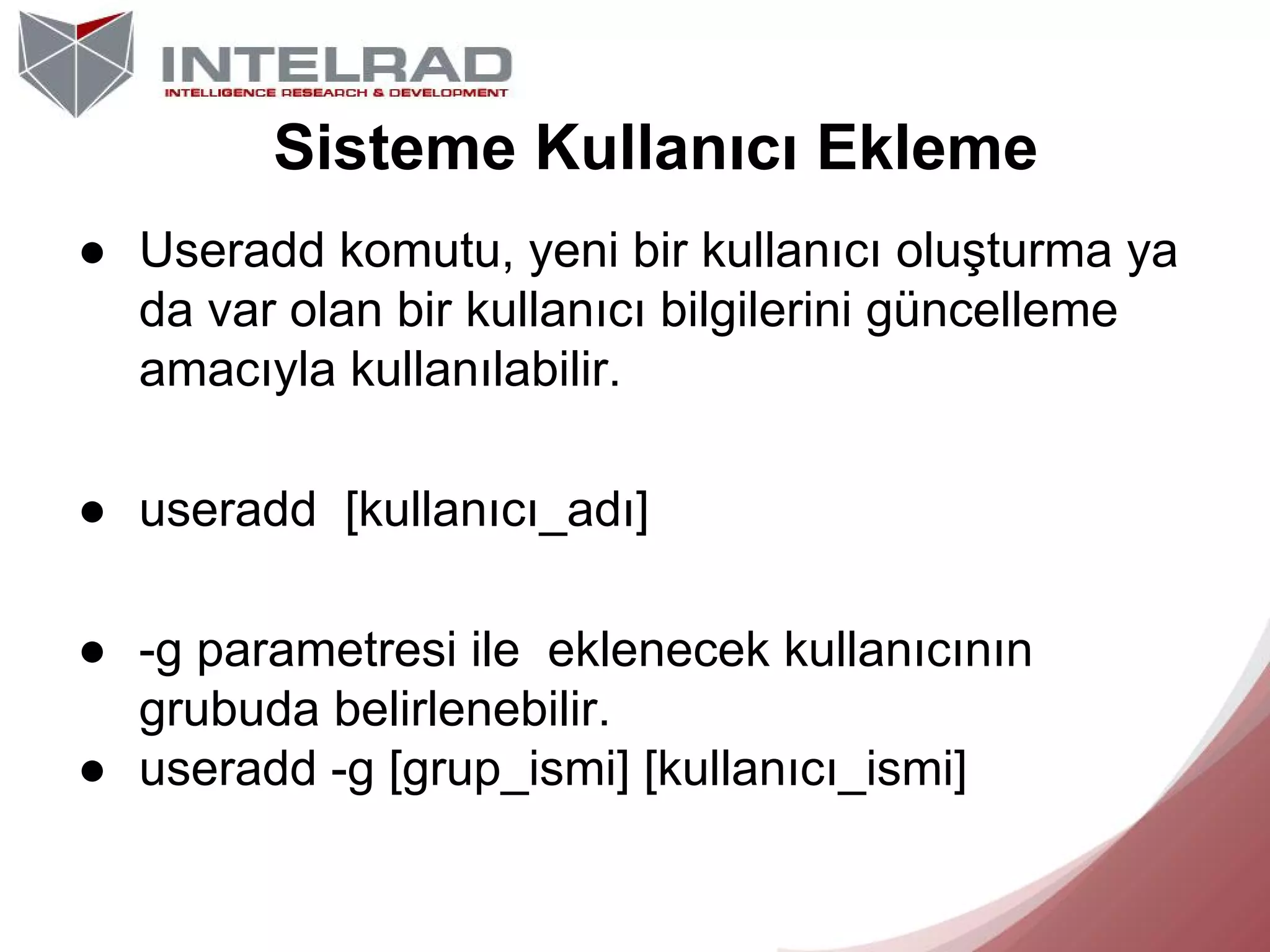 Sisteme Kullanıcı Ekleme
● Useradd komutu, yeni bir kullanıcı oluşturma ya
da var olan bir kullanıcı bilgilerini güncelleme
amacıyla kullanılabilir.
● useradd [kullanıcı_adı]
● -g parametresi ile eklenecek kullanıcının
grubuda belirlenebilir.
● useradd -g [grup_ismi] [kullanıcı_ismi]

 