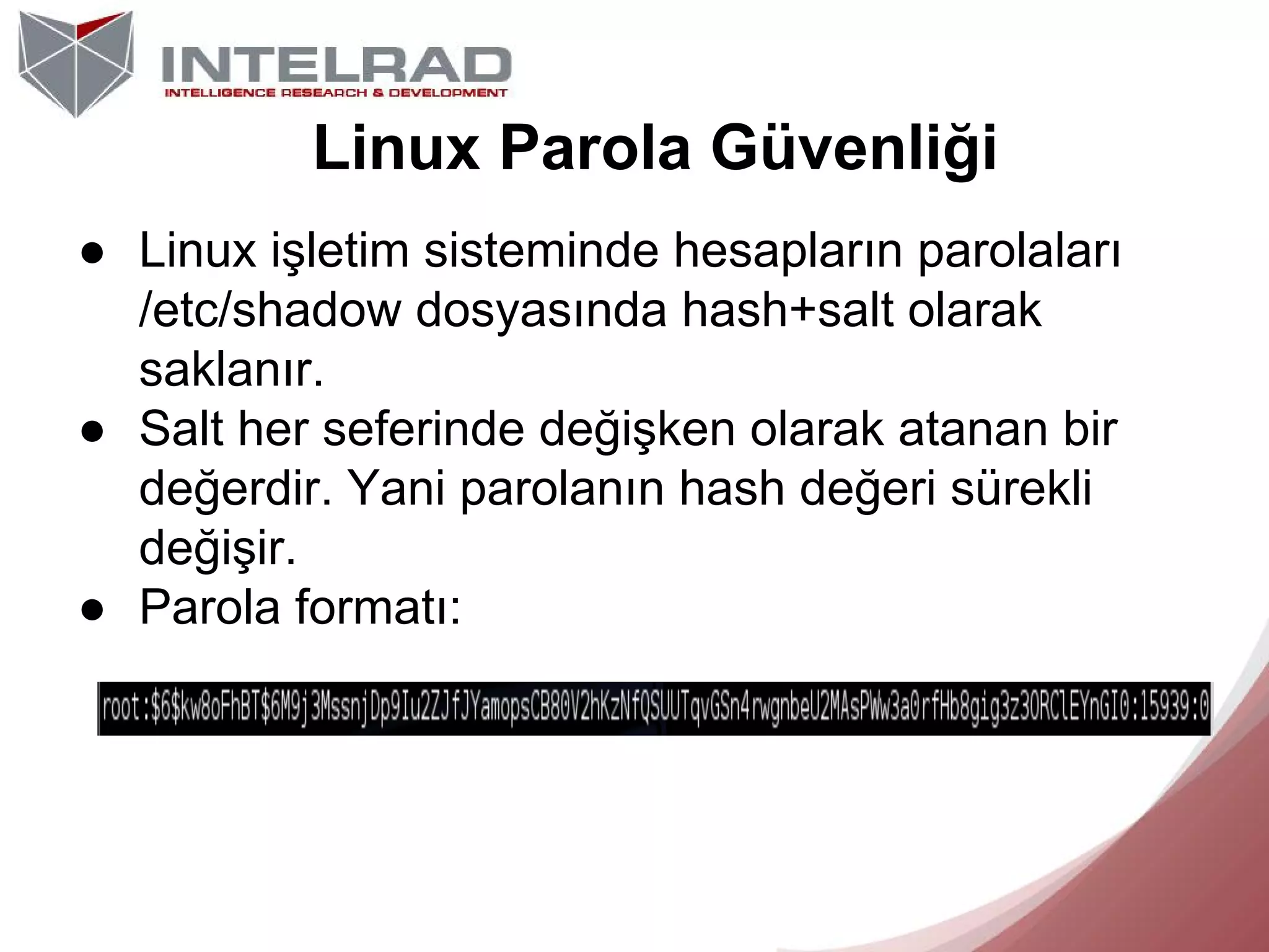 Linux Parola Güvenliği
● Linux işletim sisteminde hesapların parolaları
/etc/shadow dosyasında hash+salt olarak
saklanır.
● Salt her seferinde değişken olarak atanan bir
değerdir. Yani parolanın hash değeri sürekli
değişir.
● Parola formatı:

 