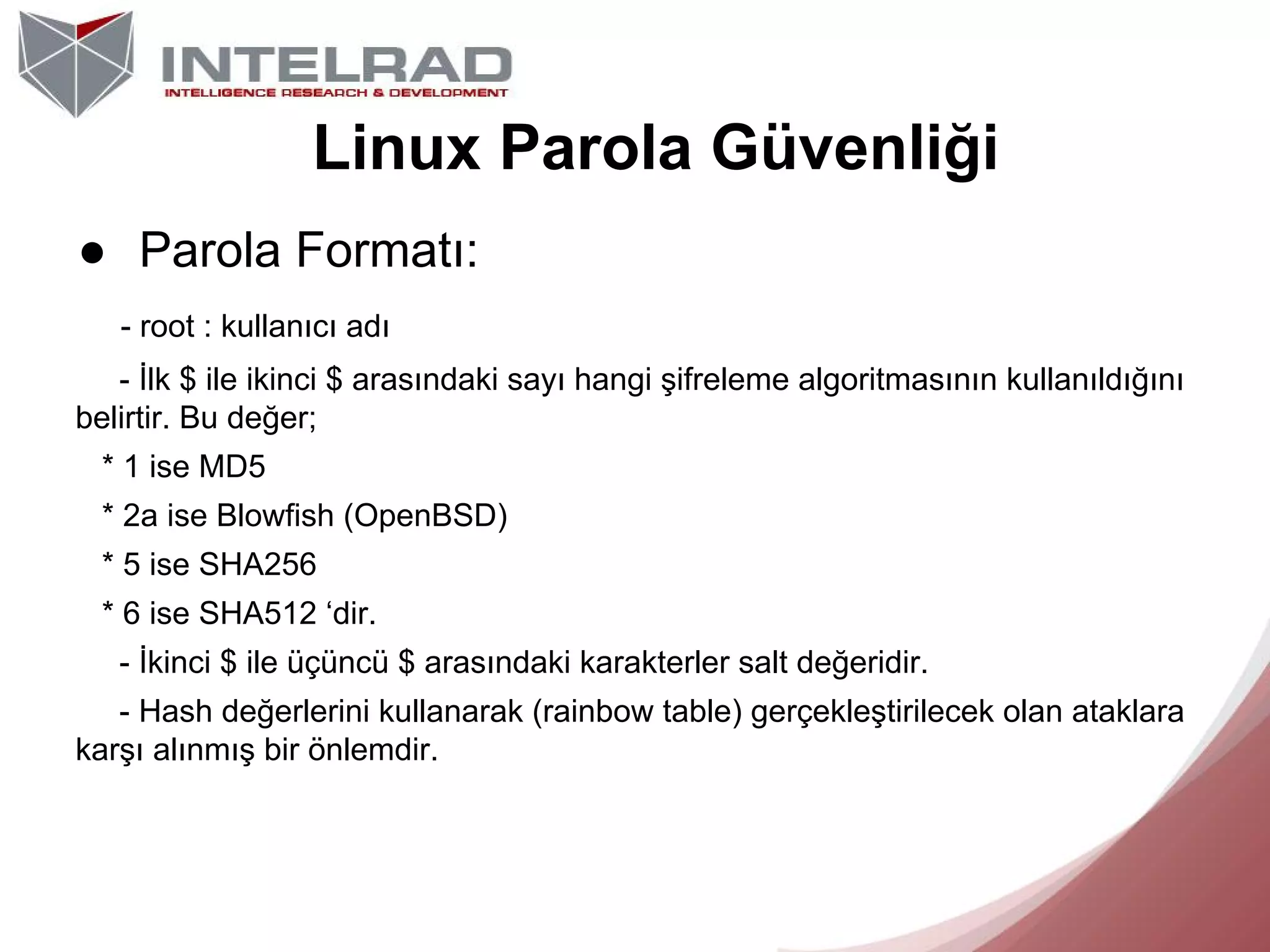 Linux Parola Güvenliği
● Parola Formatı:
- root : kullanıcı adı
- İlk $ ile ikinci $ arasındaki sayı hangi şifreleme algoritmasının kullanıldığını
belirtir. Bu değer;
* 1 ise MD5
* 2a ise Blowfish (OpenBSD)
* 5 ise SHA256
* 6 ise SHA512 ‘dir.
- İkinci $ ile üçüncü $ arasındaki karakterler salt değeridir.
- Hash değerlerini kullanarak (rainbow table) gerçekleştirilecek olan ataklara
karşı alınmış bir önlemdir.

 