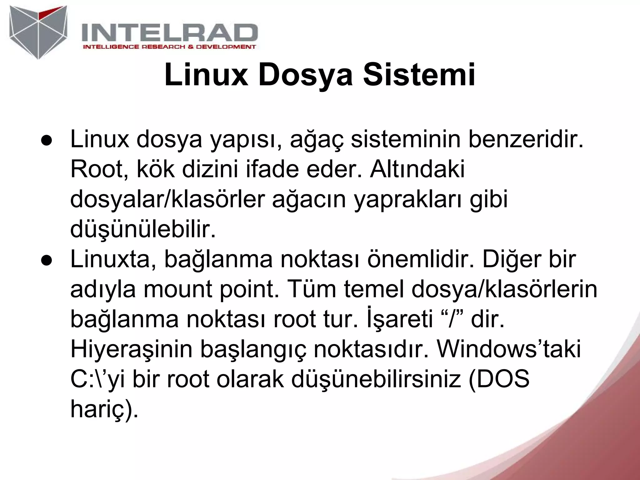 Linux Dosya Sistemi
● Linux dosya yapısı, ağaç sisteminin benzeridir.
Root, kök dizini ifade eder. Altındaki
dosyalar/klasörler ağacın yaprakları gibi
düşünülebilir.
● Linuxta, bağlanma noktası önemlidir. Diğer bir
adıyla mount point. Tüm temel dosya/klasörlerin
bağlanma noktası root tur. İşareti “/” dir.
Hiyeraşinin başlangıç noktasıdır. Windows’taki
C:’yi bir root olarak düşünebilirsiniz (DOS
hariç).

 