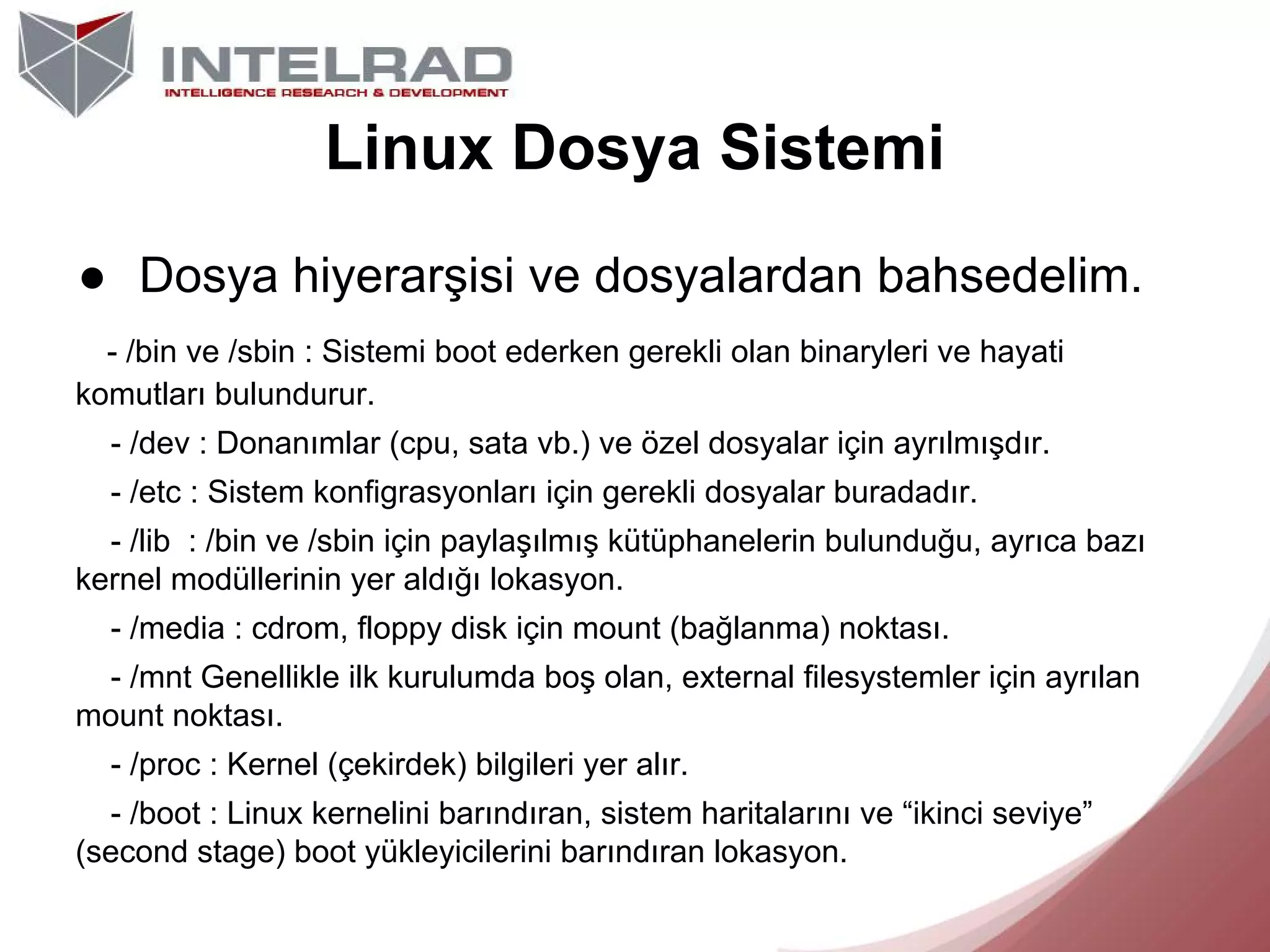Linux Dosya Sistemi
● Dosya hiyerarşisi ve dosyalardan bahsedelim.
- /bin ve /sbin : Sistemi boot ederken gerekli olan binaryleri ve hayati
komutları bulundurur.
- /dev : Donanımlar (cpu, sata vb.) ve özel dosyalar için ayrılmışdır.
- /etc : Sistem konfigrasyonları için gerekli dosyalar buradadır.
- /lib : /bin ve /sbin için paylaşılmış kütüphanelerin bulunduğu, ayrıca bazı
kernel modüllerinin yer aldığı lokasyon.
- /media : cdrom, floppy disk için mount (bağlanma) noktası.
- /mnt Genellikle ilk kurulumda boş olan, external filesystemler için ayrılan
mount noktası.
- /proc : Kernel (çekirdek) bilgileri yer alır.
- /boot : Linux kernelini barındıran, sistem haritalarını ve “ikinci seviye”
(second stage) boot yükleyicilerini barındıran lokasyon.

 