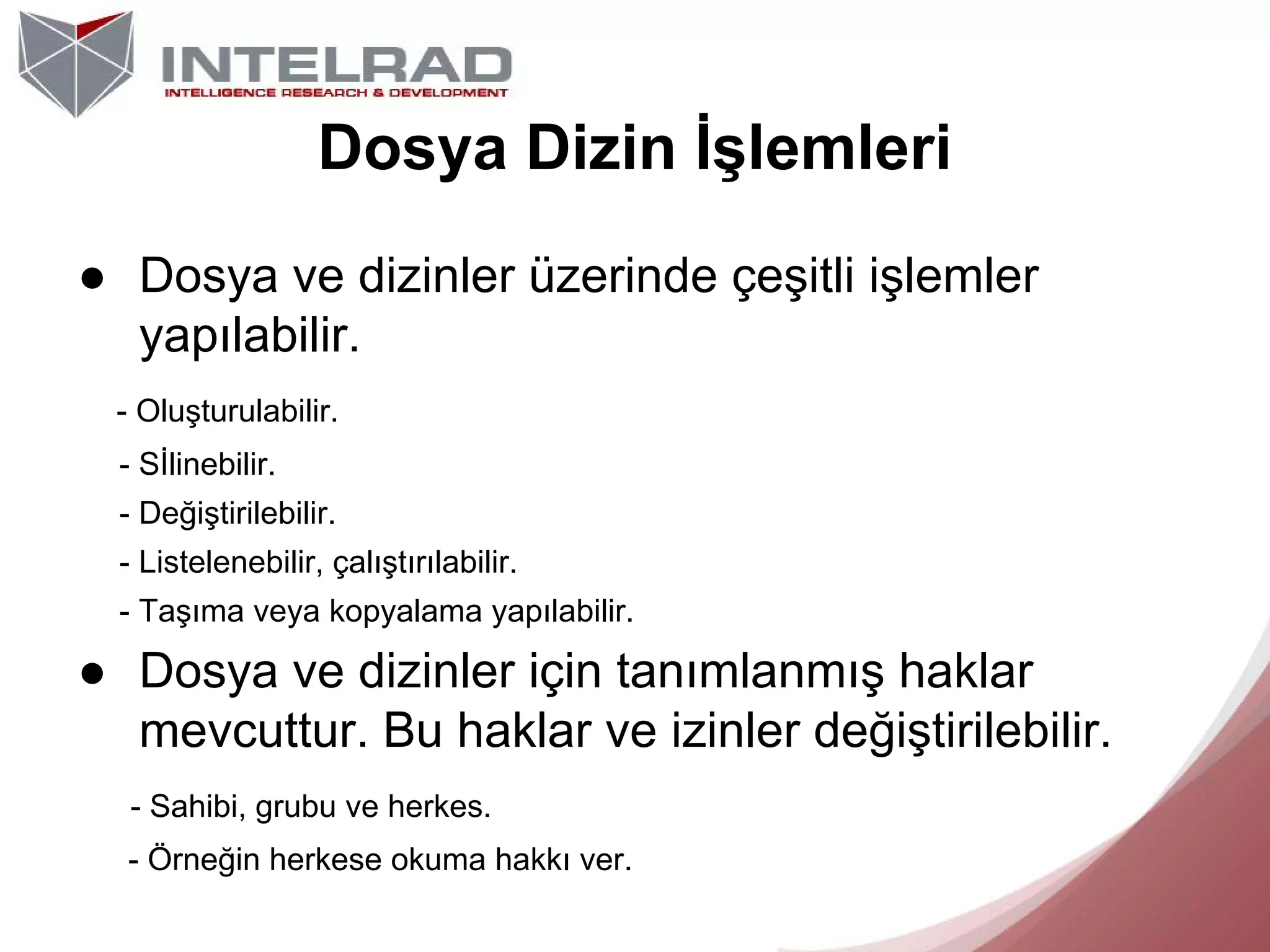 Dosya Dizin İşlemleri
● Dosya ve dizinler üzerinde çeşitli işlemler
yapılabilir.
- Oluşturulabilir.
- Sİlinebilir.
- Değiştirilebilir.
- Listelenebilir, çalıştırılabilir.
- Taşıma veya kopyalama yapılabilir.

● Dosya ve dizinler için tanımlanmış haklar
mevcuttur. Bu haklar ve izinler değiştirilebilir.
- Sahibi, grubu ve herkes.
- Örneğin herkese okuma hakkı ver.

 