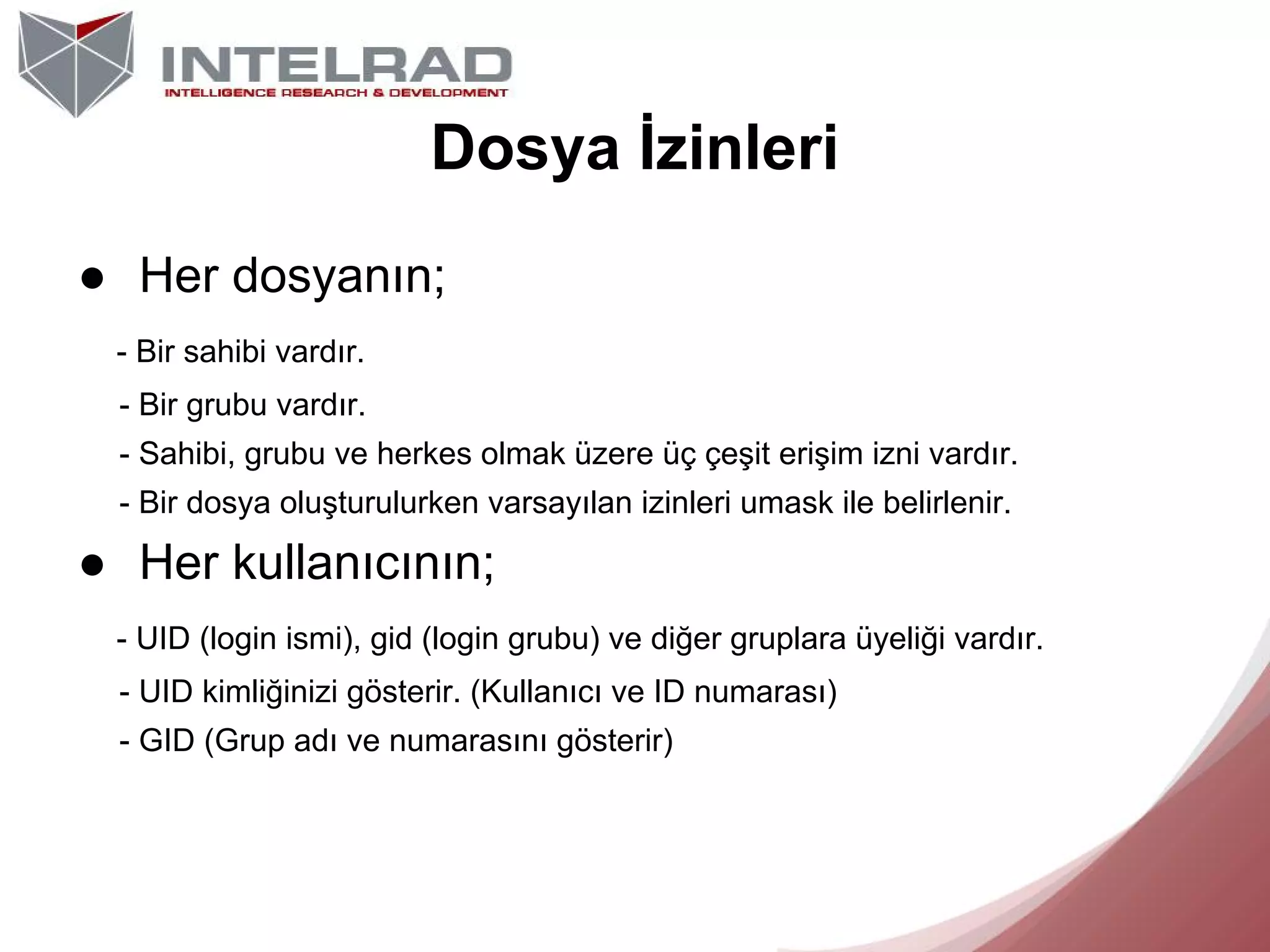 Dosya İzinleri
● Her dosyanın;
- Bir sahibi vardır.
- Bir grubu vardır.
- Sahibi, grubu ve herkes olmak üzere üç çeşit erişim izni vardır.
- Bir dosya oluşturulurken varsayılan izinleri umask ile belirlenir.

● Her kullanıcının;
- UID (login ismi), gid (login grubu) ve diğer gruplara üyeliği vardır.
- UID kimliğinizi gösterir. (Kullanıcı ve ID numarası)
- GID (Grup adı ve numarasını gösterir)

 