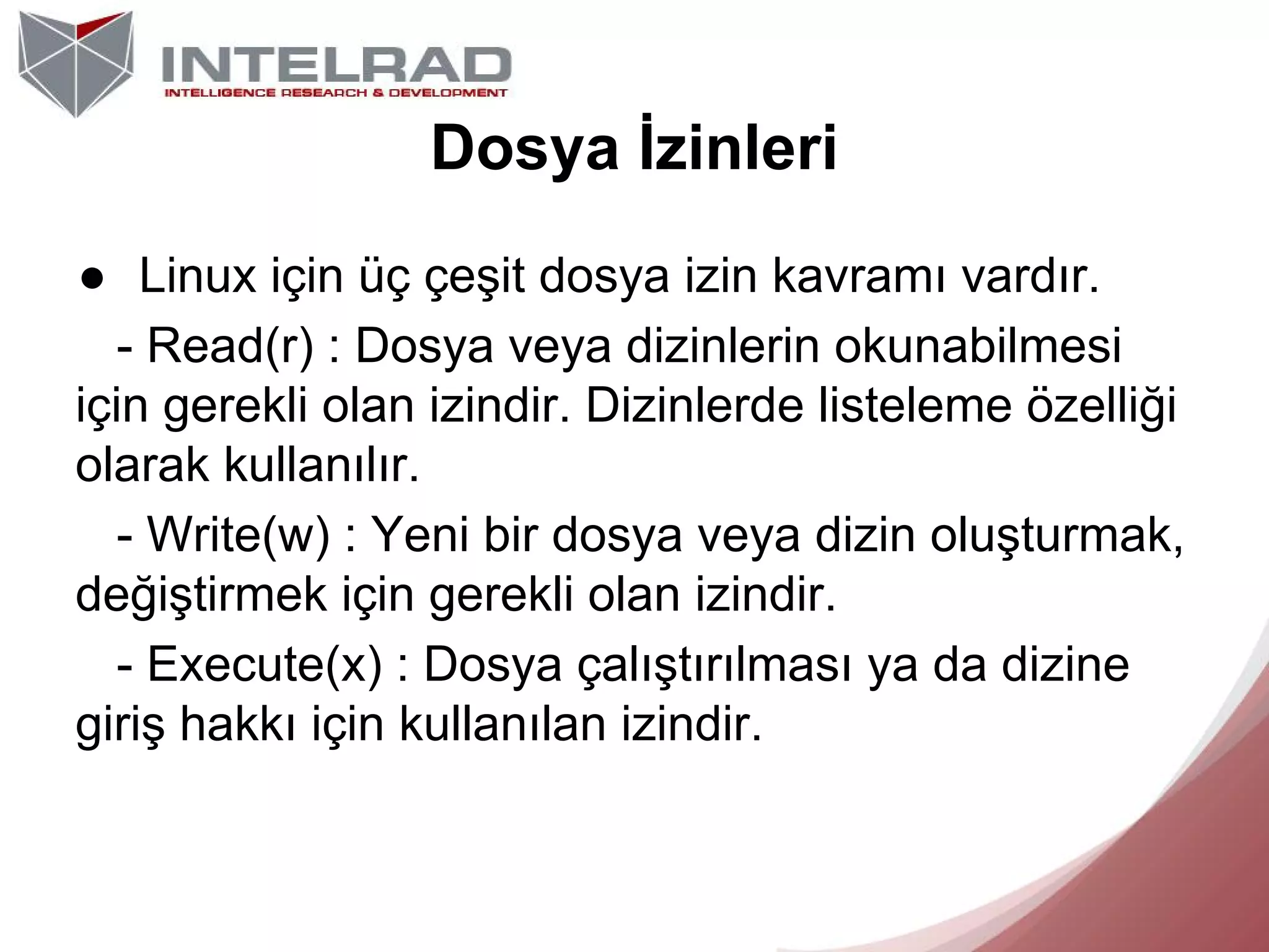 Dosya İzinleri
● Linux için üç çeşit dosya izin kavramı vardır.
- Read(r) : Dosya veya dizinlerin okunabilmesi
için gerekli olan izindir. Dizinlerde listeleme özelliği
olarak kullanılır.
- Write(w) : Yeni bir dosya veya dizin oluşturmak,
değiştirmek için gerekli olan izindir.
- Execute(x) : Dosya çalıştırılması ya da dizine
giriş hakkı için kullanılan izindir.

 