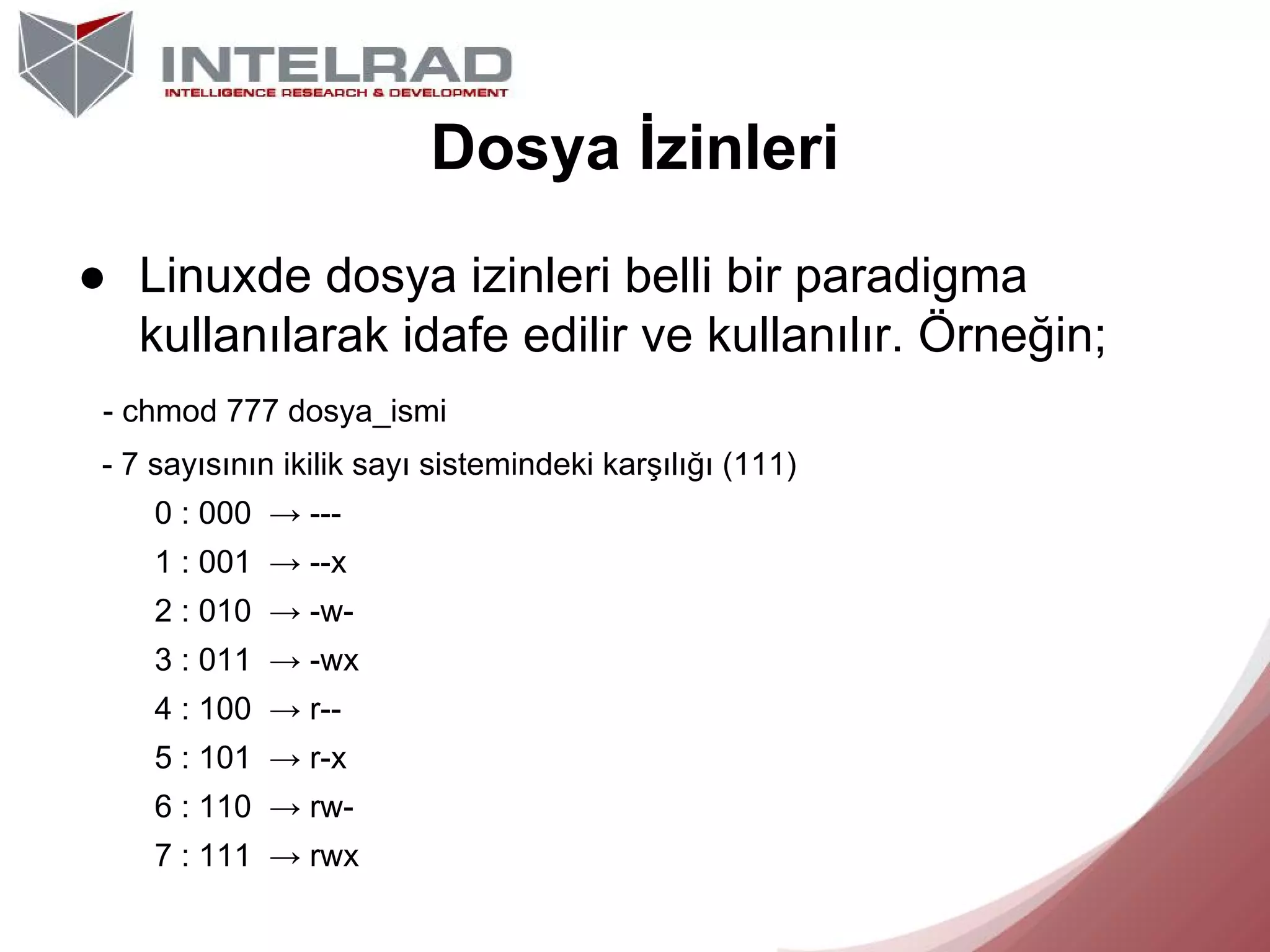 Dosya İzinleri
● Linuxde dosya izinleri belli bir paradigma
kullanılarak idafe edilir ve kullanılır. Örneğin;
- chmod 777 dosya_ismi
- 7 sayısının ikilik sayı sistemindeki karşılığı (111)
0 : 000 → --1 : 001 → --x
2 : 010 → -w3 : 011 → -wx
4 : 100 → r-5 : 101 → r-x
6 : 110 → rw7 : 111 → rwx

 