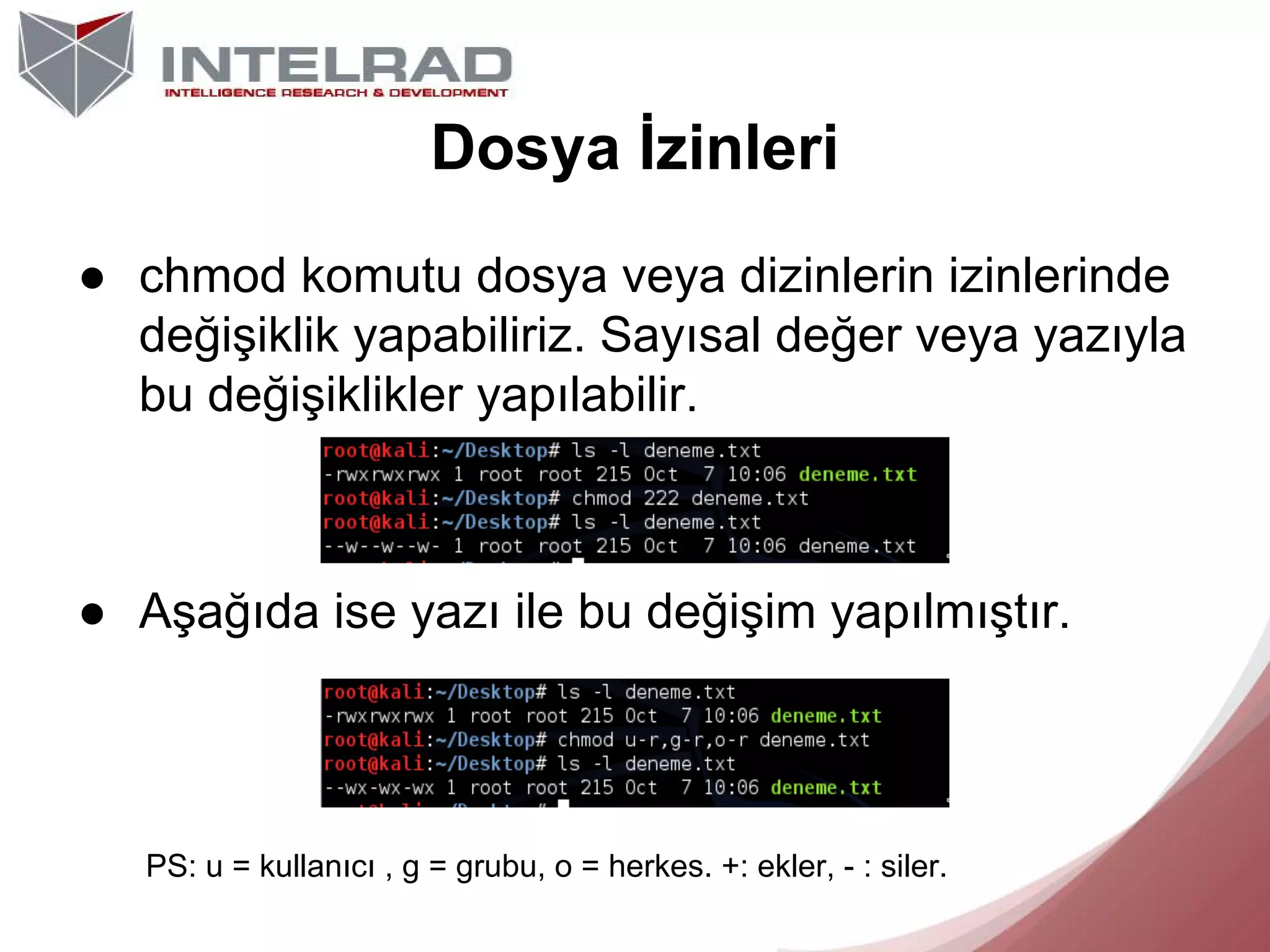Dosya İzinleri
● chmod komutu dosya veya dizinlerin izinlerinde
değişiklik yapabiliriz. Sayısal değer veya yazıyla
bu değişiklikler yapılabilir.

● Aşağıda ise yazı ile bu değişim yapılmıştır.

PS: u = kullanıcı , g = grubu, o = herkes. +: ekler, - : siler.

 
