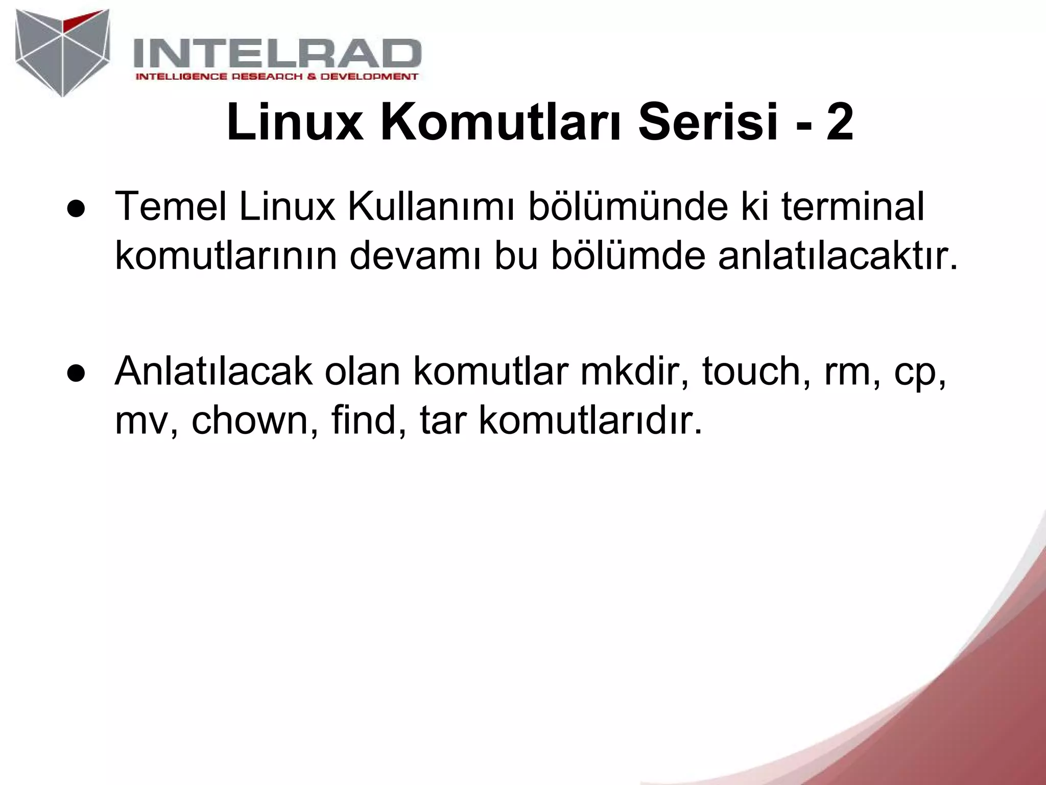 Linux Komutları Serisi - 2
● Temel Linux Kullanımı bölümünde ki terminal
komutlarının devamı bu bölümde anlatılacaktır.
● Anlatılacak olan komutlar mkdir, touch, rm, cp,
mv, chown, find, tar komutlarıdır.

 
