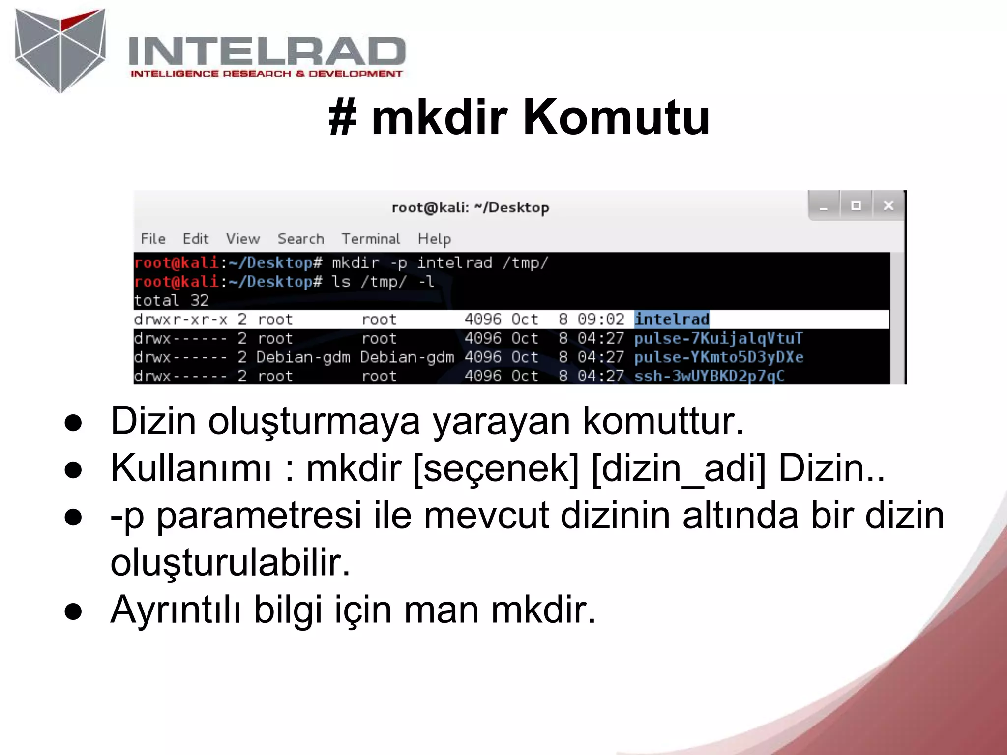 # mkdir Komutu

● Dizin oluşturmaya yarayan komuttur.
● Kullanımı : mkdir [seçenek] [dizin_adi] Dizin..
● -p parametresi ile mevcut dizinin altında bir dizin
oluşturulabilir.
● Ayrıntılı bilgi için man mkdir.

 
