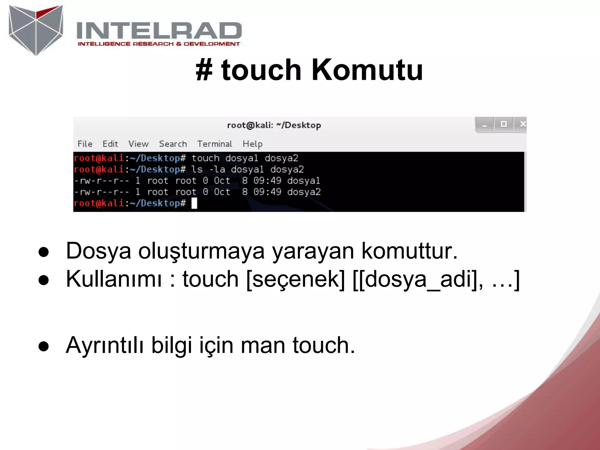 # touch Komutu

● Dosya oluşturmaya yarayan komuttur.
● Kullanımı : touch [seçenek] [[dosya_adi], …]
● Ayrıntılı bilgi için man touch.

 