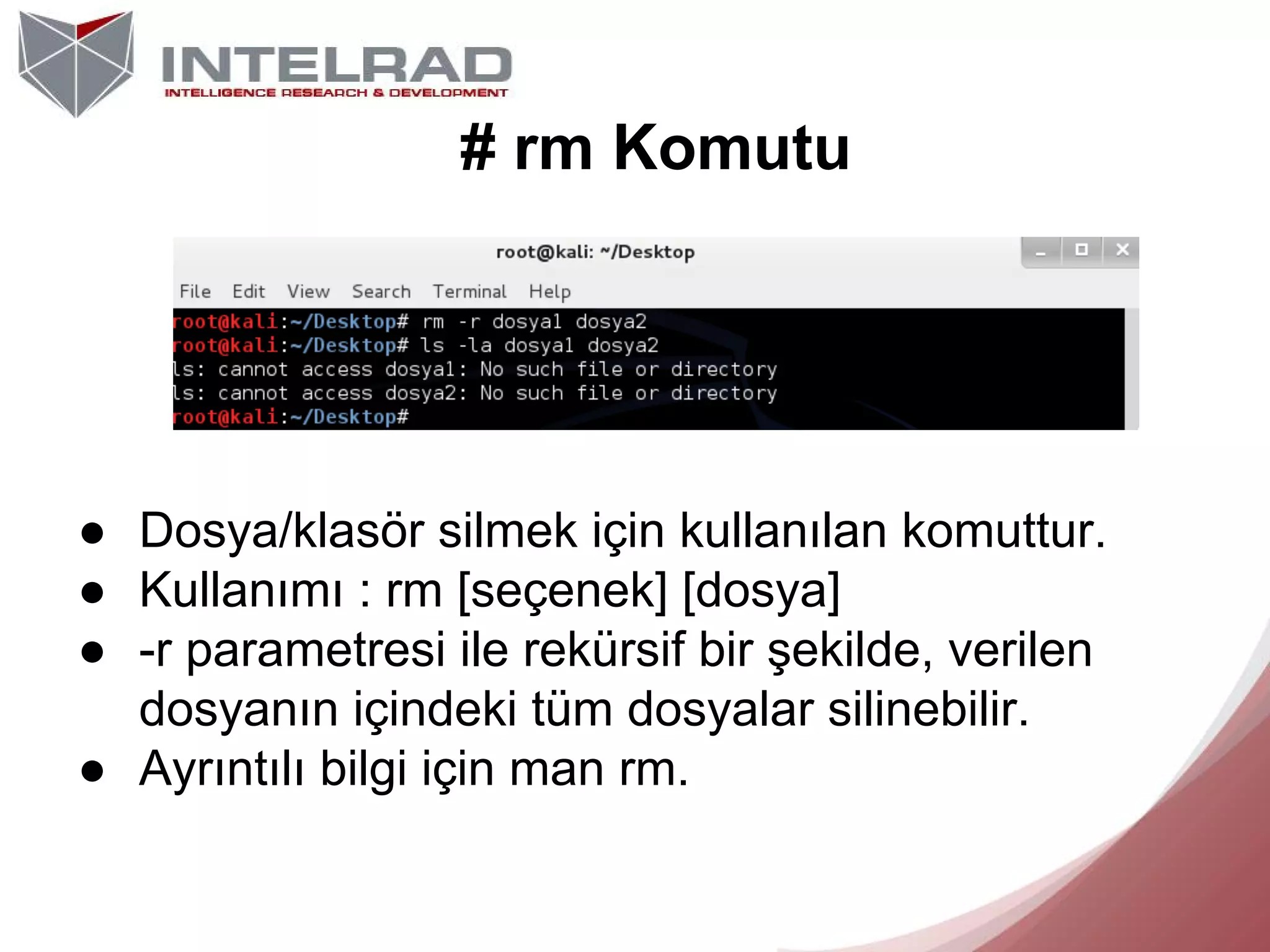 # rm Komutu

● Dosya/klasör silmek için kullanılan komuttur.
● Kullanımı : rm [seçenek] [dosya]
● -r parametresi ile rekürsif bir şekilde, verilen
dosyanın içindeki tüm dosyalar silinebilir.
● Ayrıntılı bilgi için man rm.

 
