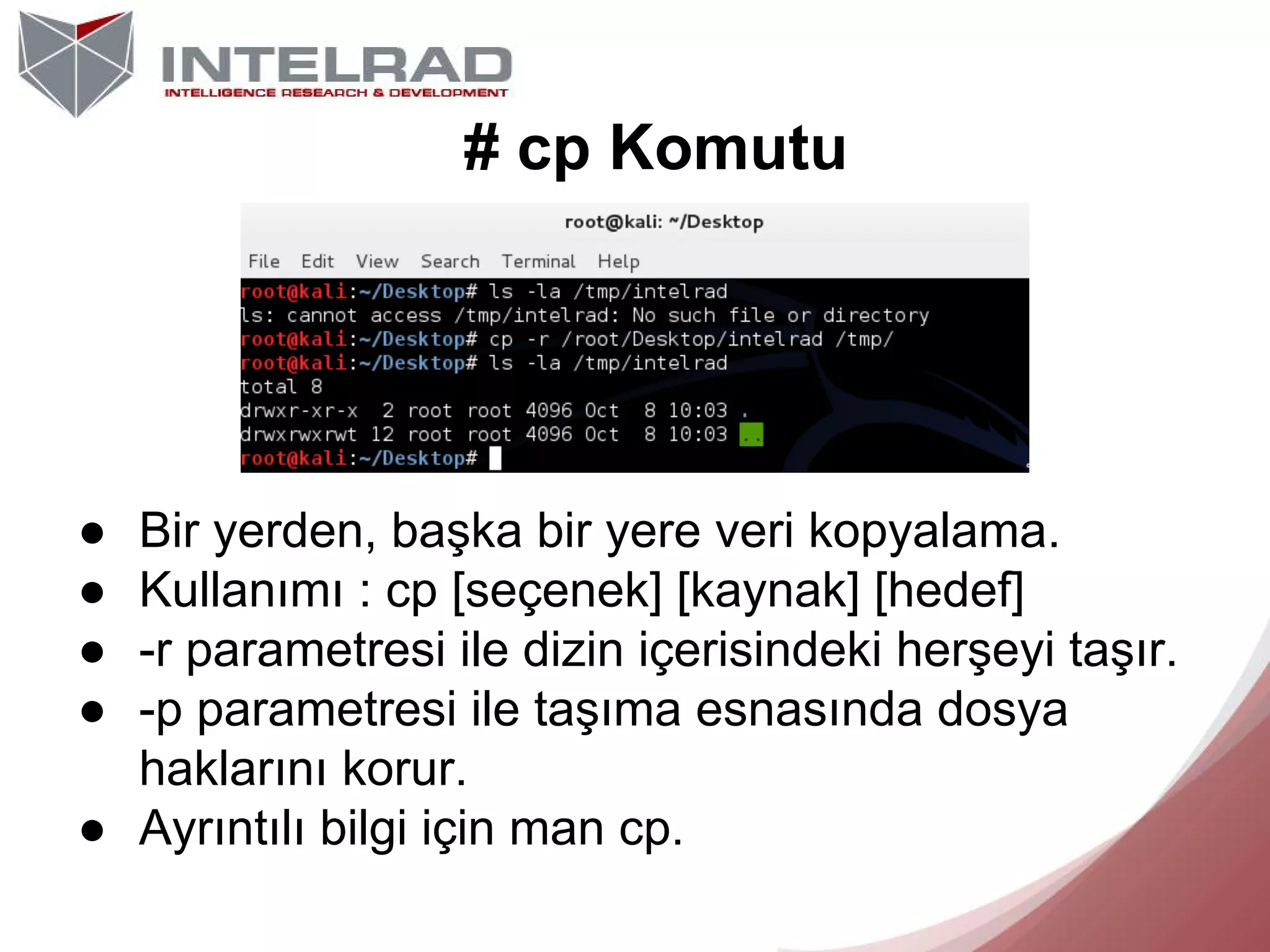 # cp Komutu

●
●
●
●

Bir yerden, başka bir yere veri kopyalama.
Kullanımı : cp [seçenek] [kaynak] [hedef]
-r parametresi ile dizin içerisindeki herşeyi taşır.
-p parametresi ile taşıma esnasında dosya
haklarını korur.
● Ayrıntılı bilgi için man cp.

 
