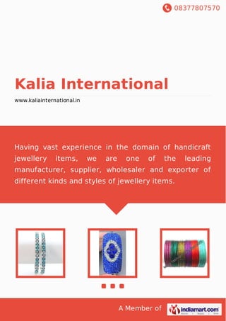 08377807570
A Member of
Kalia International
www.kaliainternational.in
Having vast experience in the domain of handicraft
jewellery items, we are one of the leading
manufacturer, supplier, wholesaler and exporter of
different kinds and styles of jewellery items.
 