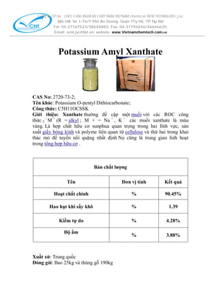 C«ng ty CP ho¸ chÊt C¤NG NGHÖ MíI VIÖT NAM-VIETNAM chemical NEW TECHNOLOGY.,jsc
§Þa chØ: Sè 1-76/7 Phố An Dương, Quận T©y Hồ, TP Hµ Nội
Tel: 04.37167523/38645883; Fax: 04.37194246/36646625;
Email: vcnt.jsc@fpt.vn; website: www.Vietnamchemtech.com.vn

Potassium Amyl Xanthate

CAS No: 2720-73-2;
Tên khác: Potassium O-pentyl Dithiocarbonate;
Công thức: C5H11OCSSK
Giới thiệu: Xanthate thường đề cập một muối với các ROC công
thức 2 - M + (R = alkyl ; M + = Na + , K + các muối xanthate là màu
vàng. Là hợp chất hữu cơ sunphua quan trọng trong hai lĩnh vực, sản
xuất giấy bóng kính và polyme liên quan từ cellulose và thứ hai trong khai
thác mỏ để tuyển nổi quặng nhất định Nọ cũng là trung gian linh hoạt
trong tổng hợp hữu cơ .

Bản chất lượng
Tên

Đơn vị tính

Kết quả

Hoạt chất chính

%

90.45%

Hao hụt khi sấy khô

%

1.39

Kiềm tự do

%

4.28%

%

3.88%

Độ ẩm

Xuất xứ: Trung quốc
Đóng gói: Bao 25kg và thùng gỗ 190kg

 