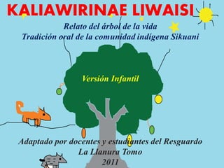 KALIAWIRINAE LIWAISI
            Relato del árbol de la vida
 Tradición oral de la comunidad indígena Sikuani



                 Versión Infantil




 Adaptado por docentes y estudiantes del Resguardo
                La Llanura Tomo
                       2011
 