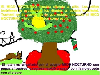 El MICO NOCTURNO llegaba oliendo a piña. Los niños
huérfanos le esculcaban los dientes al abuelo kutsikutsi.
Tsamani se da cuenta de lo que estaba haciendo el MICO
NOCTURNO y le envía al ratón como espía.
 