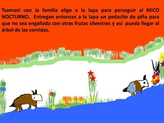Tsamani con la familia elige a la lapa para perseguir al MICO
NOCTURNO. Entregan entonces a la lapa un pedacito de piña para
que no sea engañada con otras frutas silvestres y así pueda llegar al
árbol de las comidas.
 